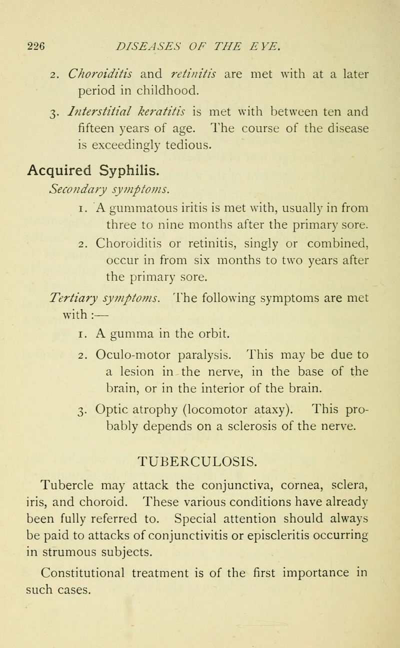 2. Choroiditis and retinitis are met with at a later period in childhood. 3. Interstitial keratitis is met with between ten and fifteen years of age. The course of the disease is exceedingly tedious. Acquired Syphilis. Secondary symptoms. 1. A gummatous iritis is met with, usually in from three to nine months after the primary sore. 2. Choroiditis or retinitis, singly or combined, occur in from six months to two years after the primary sore. Tertia?y symptoms. The following symptoms are met with :— 1. A gumma in the orbit. 2. Oculo-motor paralysis. This may be due to a lesion in the nerve, in the base of the brain, or in the interior of the brain. 3. Optic atrophy (locomotor ataxy). This pro- bably depends on a sclerosis of the nerve. TUBERCULOSIS. Tubercle may attack the conjunctiva, cornea, sclera, iris, and choroid. These various conditions have already been fully referred to. Special attention should always be paid to attacks of conjunctivitis or episcleritis occurring in strumous subjects. Constitutional treatment is of the first importance in such cases.