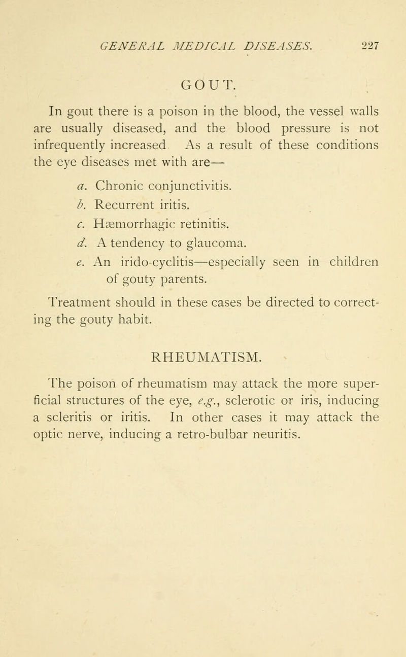 G O U T. In gout there is a poison in the blood, the vessel walls are usually diseased, and the blood pressure is not infrequently increased As a result of these conditions the eye diseases met with are— a. Chronic conjunctivitis. b. Recurrent iritis. c. Hemorrhagic retinitis. d. A tendency to glaucoma. e. An irido-cyclitis—especially seen in children of gouty parents. Treatment should in these cases be directed to correct- ing the gouty habit. RHEUMATISM. The poison of rheumatism may attack the more super- ficial structures of the eye, e.g., sclerotic or iris, inducing a scleritis or iritis. In other cases it may attack the optic nerve, inducing a retro-bulbar neuritis.