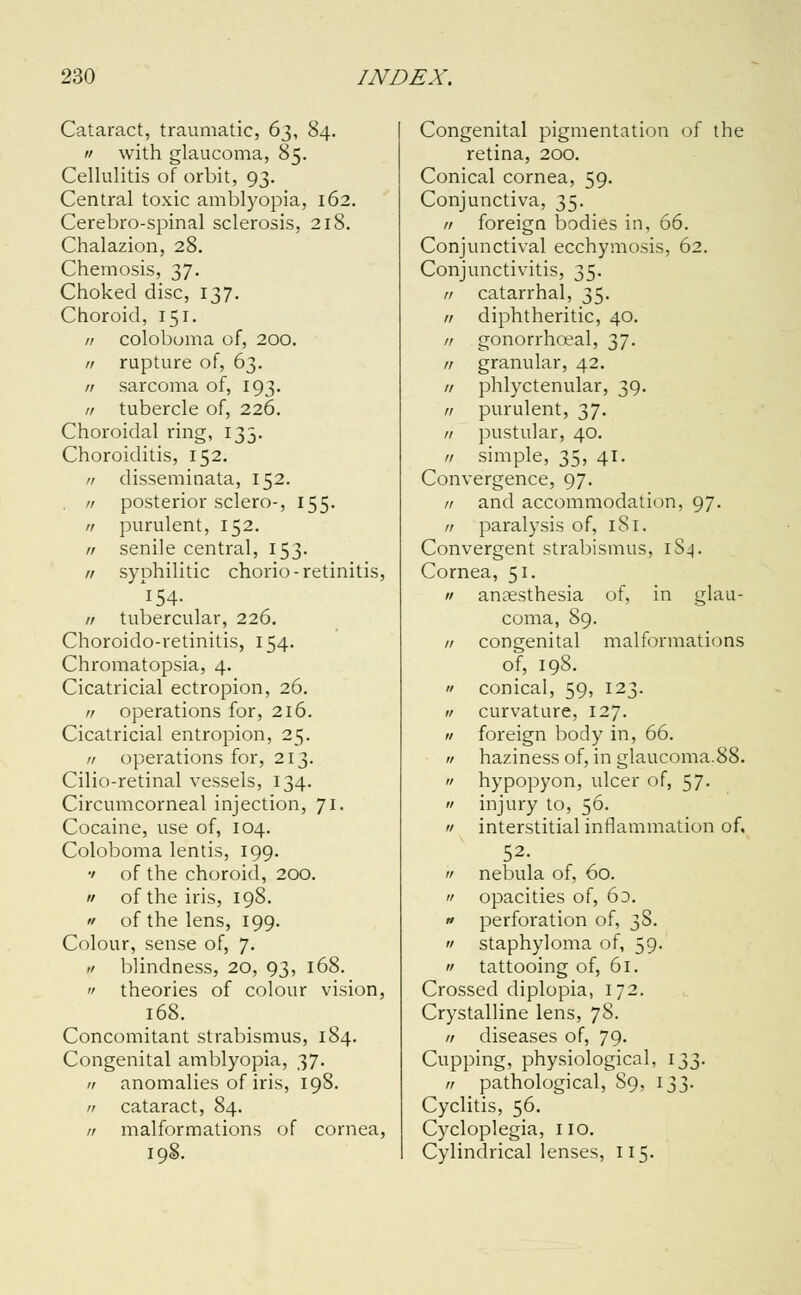 Cataract, traumatic, 63, 84. a with glaucoma, 85. Cellulitis of orbit, 93. Central toxic amblyopia, 162. Cerebro-spinal sclerosis, 218. Chalazion, 28. Chemosis, 37. Choked disc, 137. Choroid, 151. n colobuma of, 200. // rupture of, 63. // sarcoma of, 193. // tubercle of, 226. Choroidal ring, 133. Choroiditis, 152. n disseminata, 152. . n posterior sclero-, 155. // purulent, 152. // senile central, 153. n syphilitic chorio- retinitis, // tubercular, 226. Choroido-retinitis, 154. Chromatopsia, 4. Cicatricial ectropion, 26. // operations for, 216. Cicatricial entropion, 25. n operations for, 213. Cilio-retinal vessels, 134. Circumcorneal injection, 71. Cocaine, use of, 104. Coloboma lentis, 199. •' of the choroid, 200. a of the iris, 198. n of the lens, 199. Colour, sense of, 7. ,1 blindness, 20, 93, 168. a theories of colour vision, 168. Concomitant strabismus, 184. Congenital amblyopia, 37. a anomalies of iris, 198. // cataract, 84. // malformations of cornea, 198. Congenital pigmentation of the retina, 200. Conical cornea, 59. Conjunctiva, 35. // foreign bodies in, 66. Conjunctival ecchymosis, 62. Conjunctivitis, 35. 11 catarrhal, 35. 11 diphtheritic, 40. 11 gonorrhceal, 37. n granular, 42. 11 phlyctenular, 39. // purulent, 37. // pustular, 40. it simple, 35, 41. Convergence, 97. // and accommodation, 97. // paralysis of, 181. Convergent strabismus, 1S4. Cornea, 51. a anaesthesia of, in glau- coma, 89. // congenital malformations of, 198. '/ conical, 59, 123. a curvature, 127. a foreign body in, 66. « haziness of, in glaucoma.88.  hypopyon, ulcer of, 57.  injury to, 56.  interstitial inflammation of, 52.  nebula of, 60.  opacities of, 6d. » perforation of, 38.  staphyloma of, 59.  tattooing of, 61. Crossed diplopia, 172. Crystalline lens, 7S. a diseases of, 79. Cupping, physiological, 133. it pathological, S9, 133. Cyclitis, 56. Cycloplegia, no. Cylindrical lenses, 115.