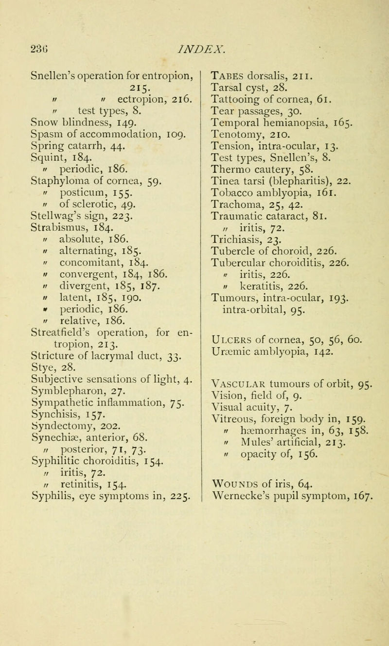 Snellen's operation for entropion, 215. a a ectropion, 216. a test types, 8. Snow blindness, 149. Spasm of accommodation, 109. Spring catarrh, 44. Squint, 184.  periodic, 186. Staphyloma of cornea, 59.  posticum, 155.  of sclerotic, 49. Stellwag's sign, 223. Strabismus, 184.  absolute, 186. a alternating, 185. a concomitant, 184. // convergent, 184, 186. « divergent, 185, 187. a latent, 185, 190. I periodic, 186. '/ relative, 186. Streatfield's operation, for en- tropion, 213. Stricture of lacrymal duct, 33. Stye, 28. Subjective sensations of light, 4. Symblepharon, 27. Sympathetic inflammation, 75. Synchisis, 157. Syndectomy, 202. Synechia?, anterior, 68. II posterior, 71, 73. Syphilitic choroiditis, 154. // iritis, 72. // retinitis, 154. Syphilis, eye symptoms in, 225. Tabes dorsalis, 211. Tarsal cyst, 28. Tattooing of cornea, 61. Tear passages, 30. Temporal hemianopsia, 165. Tenotomy, 210. Tension, intra-ocular, 13. Test types, Snellen's, 8. Thermo cautery, 58. Tinea tarsi (blepharitis), 22. Tobacco amblyopia, 161. Trachoma, 25, 42. Traumatic cataract, 81. // iritis, 72. Trichiasis, 23. Tubercle of choroid, 226. Tubercular choroiditis, 226.  iritis, 226. a keratitis, 226. Tumours, intra-ocular, 193. intra-orbital, 95. Ulcers of cornea, 50, 56, 60. Uremic amblyopia, 142. Vascular tumours of orbit, 95. Vision, field of, 9. Visual acuity, 7. Vitreous, foreign body in, 159.  hemorrhages in, 63, 158.  Mules' artificial, 213.  opacity of, 156. Wounds of iris, 64. Wernecke's pupil symptom, 167.