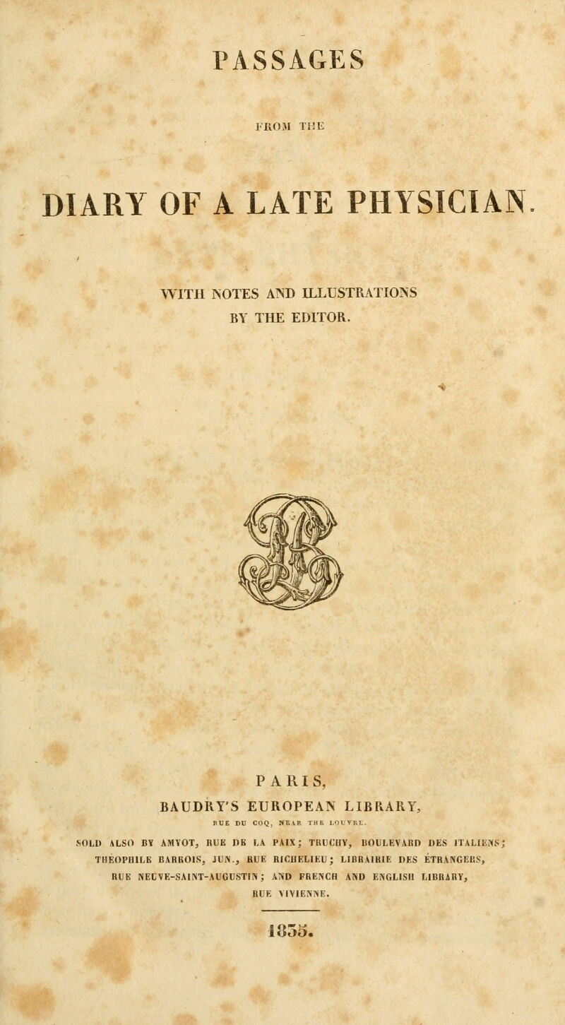 PASSAGES FROM THE DIARY OF A LATE PHYSICIAN WITH MOTES AND ILLUSTRATIOINS BY THE EDITOR. PARIS, BAUDRY'S EUROPEAN LIBRARY, HUE DU COQ, HEVR THE LdLTBL. .SOLI) ALSt> BY AMVOT, HUE DB L\ PAIX; TRUC'IIY, BOULEVAnD DES ITALIEKS; THEOPUILE BARROIS, JUN., BUE RICHELIEU; LIBRAIHIE I)ES ETBANGERS, BUE NECVE-SAINT-AUGUSTIN; and FRENCH AND ENGLISH LIBBABV, RUE VIVIENNE. moo.