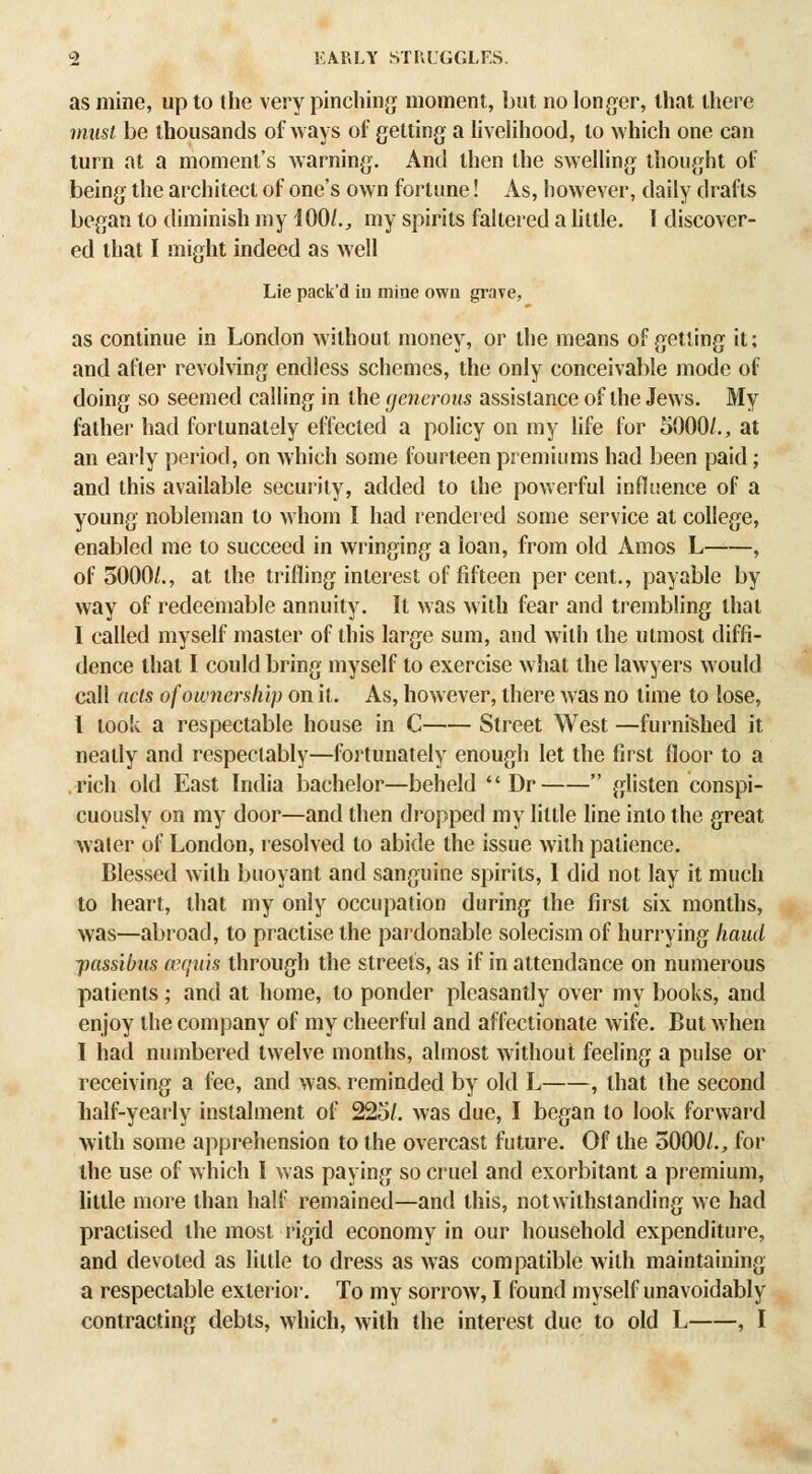 as mine, up to the very pinching moment, but no longer, that there must be thousands of ways of getting a hvelihood, to which one can turn at a moment's warning. And then the swelling thought of being the architect of one's own fortune! As, however, daily drafts began to diminish my iOO/., my spirits faltered a httle. I discover- ed that I might indeed as well Lie pack'd in mine own grave, as continue in London without money, or the means of getting it; and after revolving endless schemes, the only conceivable mode of doing so seemed calling in the generous assistance of the Jews. My father liad fortunately effected a policy on my life for 5000/., at an early period, on which some fourteen premiums had been paid; and this available security, added to the powerful influence of a young nobleman to whom I had rendered some service at college, enabled me to succeed in wringing a loan, from old Amos L , of 3000/., at the trifling interest of fifteen per cent., payable by way of redeemable annuity. It was with fear and trembling that I called myself master of this large sum, and with the utmost diffi- dence that I could bring myself to exercise w hat the lawyers would call acts of ownership on it. As, however, there was no time to lose, I took a respectable house in C Street West —furni?ihed it neatly and respectably—fortunately enough let the first floor to a rich old East India bachelor—beheld  Dr  glisten conspi- cuously on my door—and then dropped my little line into the great water of London, resolved to abide the issue with patience. Blessed with buoyant and sanguine spirits, I did not lay it much to heart, that my only occupation during the first six months, was—abroad, to practise the paidonable solecism of hurrying hand jxissibus cequ'is through the streets, as if in attendance on numerous patients ; and at home, to ponder pleasantly over my books, and enjoy the comj^any of my cheerful and affectionate wife. But Avhen I had numbered twelve months, almost without feeling a pulse or receiving a fee, and was, reminded by old L , that the second half-yearly instalment of 225/. was due, I began to look forw^ard with some apprehension to the overcast future. Of the 5000/., for the use of which I was paying so cruel and exorbitant a premium, little more than half remained—and this, notwithstanding we had practised the most rigid economy in our household expenditure, and devoted as little to dress as was compatible with maintaining a respectable exterioi-. To my sorrow, I found myself unavoidably contracting debts, which, with the interest due to old L , I