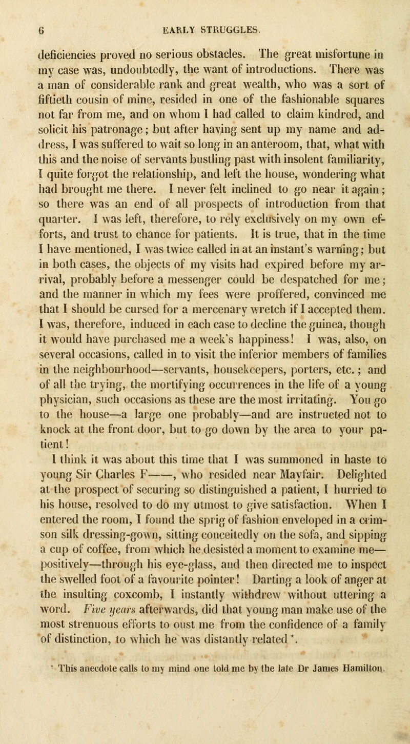 deficiencies proved no serious obstacles. The great misfortune in my case was, undoubtedly, the want of introductions. There was a man of considerable rank and great wealth, who was a sort of fiftieth cousin of mine, resided in one of the fashionable squares not far from me, and on whom I had called to claim kindred, and solicit his patronage; but after having sent up my name and ad- dress, I was suffered to wait so long in an anteroom, that, what with this and the noise of servants bustling past with insolent familiarity, I quite forgot the relationship, and left the house, wondering what had brought me there. I never felt inclined to go near it again; so there was an end of all prospects of introduction from that quarter. I was left, therefore, to rely exclusively on my own ef- forts, and trust to chance for patients. It is true, that in the time I have mentioned, I was twice called in at an instant's warning; but in both cases, the objects of my visits had expired before my ar- rival, probably before a messenger could be despatched for me; and the manner in which my fees were proffered, convinced me that I should be cursed for a mercenary Mi'etch if I accepted them. I was, therefore, induced in each case to decline the guinea, though it would have purchased me a week's happiness! I was, also, on several occasions, called in to visit the inferior members of families in the neighbourhood—servants, housekeepers, porters, etc.; and of all the trying, the mortifying occurrences in the life of a young physician, such occasions as these are the most irritating. You go to the house—a large one probably—and are instructed not to knock at the front door, but to go down by the area to your pa- tient ! I think it was about this time that I was summoned in haste to young Sir Charles F , who resided near 3Iayfair. Delighted at the prospect of securing so distinguished a patient, I hurried to his house, resolved to do my utmost to give satisfaction. When I entered the room, I found the sprig of fashion enveloped in a crim- son silk dressing-gown, sitting conceitedly on the sofo, and sipping a cup of coffee, from which he desisted a moment to examine me— positively—through his eye-glass, and then directed me to inspect the swelled foot of a fovourite pointer! Darting a look of anger at the insulting coxcomb, I instantly withdrew without uttering a word. Five years afterwards, did that young man make use of the most strenuous efforts to oust me from the confidence of a family of distinction, to which he was distantly related *.  This anecdote calls to my mind one told me by the late Dr James Hamilton