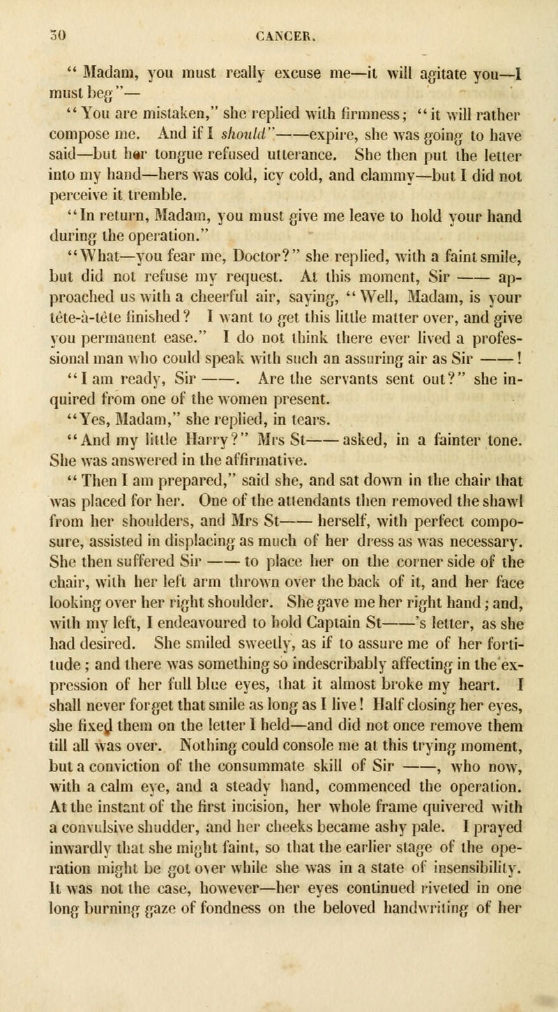  Madam, you must really excuse me—it will agitate you—I must beg—  You are mistaken, she replied with firmness; it will rather compose me. And if I should expire, she was going to have said—but h«r tongue refused utterance. She then put the letter into my hand—hers was cold, icy cold, and clammy—but I did not perceive it tremble. In return. Madam, you must give me leave to hold your hand during the operation. What—you fear me, Doctor? she rephed, with a faint smile, but did not refuse my request. At this moment. Sir ap- proached us with a cheerful air, saying, Well, Madam, is your tete-a-tete finished ? I want to get this little matter over, and give you permanent ease. I do not think there ever lived a profes- sional man who could speak with such an assuring air as Sir ! lam ready, Sir . Are the servants sent out? she in- quired from one of the women present. Yes, Madam, she replied, in tears. And my little Harry? Mrs St asked, in a fainter tone. She was answered in the affirmative.  Then I am prepared, said she, and sat down in the chair that was placed for her. One of the attendants then removed the shawl from her shoulders, and Mrs St herself, with perfect compo- sure, assisted in displacing as much of her dress as was necessary. She then suffered Sir to place her on the corner side of the chair, with her left arm thrown over the back of it, and her face looking over her right shoulder. She gave me her right hand; and, \vith my left, I endeavoured to hold Captain St 's letter, as she had desired. She smiled sweetly, as if to assure me of her forti- tude ; and there was something so indescribably affecting in the ex- pression of her full blue eyes, ihat it almost broke my heart. I shall never forget that smile as long as I live! Half closing her eyes, she fixe^l them on the letter I held—and did not once remove them till all was over. Nothing could console me at this trying moment, but a conviction of the consummate skill of Sir , who now, with a calm eye, and a steady hand, commenced the operation. At the instant of the first incision, her whole frame quivered with a convulsive shudder, and her cheeks became ashy pale. I prayed inwardly that she might faint, so that the earlier stage of the ope- ration might be got o\er while she was in a state of insensibility. It was not the case, however—her eyes continued riveted in one long l)urning gaze of fondness on the beloved handwriting of her