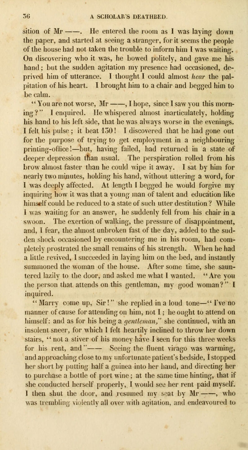 sition of Mr . He entered the room as I was laying down the paper, and started at seeing a stranger, for it seems the people of the house had not taken the trouble to inform him I was waiting. On discovei'ing who it was, he bowed politely, and gave me his hand; but the sudden agitation my presence had occasioned, de- prived him of utterance. I thought I could almost hear the pal- pitation of his heart. I brought him to a chair and begged him to be calm, You are not worse, Mr , I hope, since I saw you this morn- ing? I enquired. He whispered almost inarticulately, holding his hand to his left side, that he was always worse in the evenings. I felt his pulse ; it beat 150! I discovered that he had gone out for the purpose of trying to get employment in a neighbouring printing-office!—but, having failed, had returned in a state of deeper depression ifian usual. The perspiration rolled from his brow almost faster than he could wipe it away. I sat by him for nearly two minutes, holding his hand, without uttering a word, for I was deeply affected. At length I begged he Avould forgive my inquiring how it was that a young man of talent and education like himself could be reduced to a state of such utter destitution ? While I was waiting for an answer, he suddenly fell from his chair in a swoon. The exertion of walking, the pressure of disappointment, and, I fear, the almost unbroken fast of the day, added to the sud- den shock occasioned by encountering me in his room, had com- pletely prostrated the small remains of his strength. When he had a httle revived, 1 succeeded in laying him on the bed, and instantly summoned the woman of the house. After some time, she saun- tered lazily to the door, and asked me what I wanted. Are you the person that attends on this gentleman, my good w oman ?  I inquired.  Marry come up, Sir! she replied in a loud tone— I've no manner of cause for attending on him, not I; he ought to attend on himself: and as for his being a gentleman, she continued, with an insolent sneer, for which 1 felt heartily inchned to throw her down stairs,  not a stiver of his money have I seen for this three weeks for his rent, and  Seeing the fluent virago was warming, and approaching close to my unfortunate patient's bedside, I stopped her short by putting half a guinea into her hand, and directing her to purchase a bottle of port wine; at the same lime hinting, that if she conducted herself properly, I would see her rent paid myself. 1 then shut the door, and resumed my seat by Mr , who was trembling violently ail over with agitation, and endeavoured to