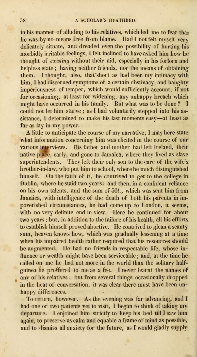 in his manner of alluding to his relatives, which led me to fear that he was by no means free from blame. Had I not felt myself very delicately situate, and dreaded even the possibility of hurting his morbidly irritable feelings, I felt inclined to have asked him how he thought of existing without their aid, especially in his forlorn and helpless state ; having neither friends, nor the means of obtaining them. I thought, also, that'short as had been my intimacy with him, I had discerned symptoms of a certain obstinacy, and haughty imperiousness of temper, which would sufficiently account, if not for occasioning, at least for widening, any unhappy breach which might have occurred in his family. But what was to be done ? I could not let him starve ; as I had voluntarily stepped into his as- sistance, I determined to make his last moments easy—at least as far as lay in my power. A little to anticipate the course of my narrative, I may here state what information concerning him was elicited in the course of our various i^rviews. His father and mother had left Ireland, their native plirce, early, and gone to Jamaica, where they lived as slave superintendents. They left their only son to the care of the wife's brother-in-law, who put him to school, where he much distinguished himself. On the Ixiith of it, he contrived to get to the college in Dublin, where he staid two years: and then, in a confident reliance on his own talents, and the sum of 50/., which was sent him from Jamaica, with intelligence of the death of both his parents in im- poverished circumstances, he had come up to London, it seems, with no very definite end in view. Here he continued for about two years; but, in addition to the failure of his health, all his efforts to establish himself proved abortive. He contrived to glean a scanty sum, heaven knows how, which was gradually lessening at a time when his impaired health rather required that his resources should be augmented. He had no friends in respectable life, whose in- fluence or wealth might have been serviceable; and, at the time he called on me he had not more in the world than the solitary half- guinea he proffered to me as a fee. I never learnt the names of any of his relatives ; bnt from several things occasionally diopped in the heat of conversation, it was clear there must have been un- happy differences. To return, however. As the evening was far advancing, and I had one or two patients yet to visit, I began to think of taking my departure. I enjoined him strictly to keep his bed till I saw him again, to preserve as calm and equable a frame of mind as possible, and to dismiss all anxiety for the future, as I would gladly supply