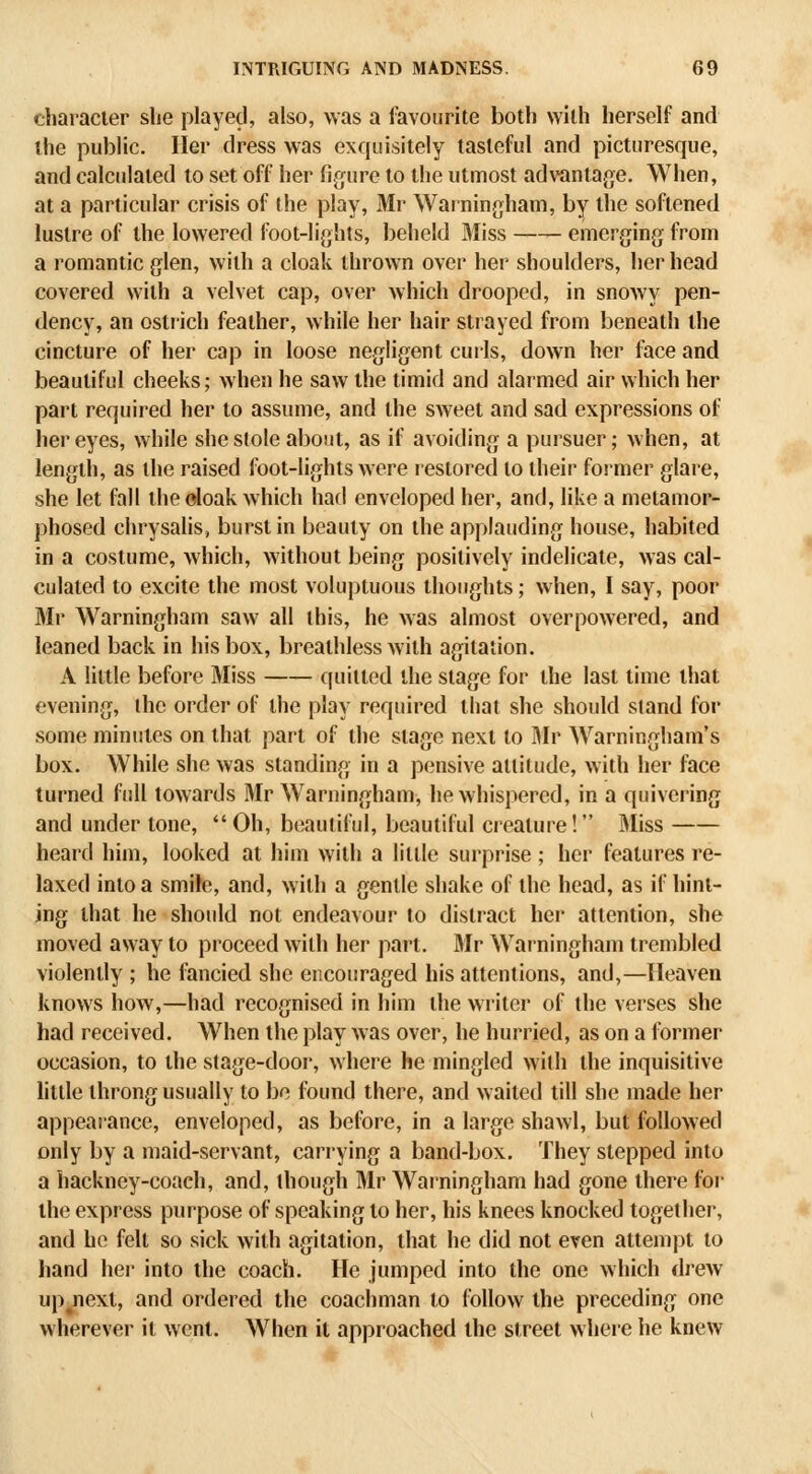 character she played, also, was a favourite both with herself and the public. Her dress was exquisitely tasteful and picturesque, and calculated to set off her figure to the utmost advantage. When, at a particular crisis of Ihe play, Mr Warningham, by the softened lustre of the lowered foot-lights, beheld Miss emerging from a romantic glen, with a cloak thrown over her shoulders, her head covered with a velvet cap, over which drooped, in snowy pen- dency, an ostrich feather, while her hair strayed from beneath the cincture of her cap in loose negligent curls, down her face and beautiful cheeks; when he saw the timid and alarmed air which her part required her to assume, and the sweet and sad expressions of her eyes, while she stole about, as if avoiding a pursuer; when, at length, as the raised foot-lights were restored to their former glare, she let fall the doak which had enveloped her, and, like a metamor- phosed chrysalis, burst in beauty on the applauding house, habited in a costume, which, without being positively indelicate, was cal- culated to excite the most voluptuous thoughts; when, I say, poor Mr Warningham saw all this, he was almost overpowered, and leaned back in his box, breathless with agitation. A little before Miss quitted the stage for the last time that evening, the order of the play required that she should stand for some minutes on that part of the stage next to Mr Warningham's box. While she was standing in a pensive attitude, with her face turned full towards Mr Warningham, he whispered, in a quivering and under tone,  Oh, beautiful, beautiful cieature! Miss heard hun, looked at him with a little surprise ; her features re- laxed into a smite, and, with a gentle shake of the head, as if hint- ing that he should not endeavour to distract her attention, she moved away to proceed with her part. Rlr Warningham trembled violently ; he fancied she encouraged his attentions, and,—Heaven knows how,—had recognised in him the writer of the verses she had received. When the play was over, he hurried, as on a former occasion, to the stage-door, where he mingled with the inquisitive little throng usually to be found there, and w aited till she made her appearance, enveloped, as before, in a large shawl, but follow'ed only by a maid-servant, carrying a band-box. They stepped into a hackney-coach, and, though Mr Warningham had gone there for the express purpose of speaking to her, his knees knocked together, and he felt so sick with agitation, that he did not even attempt to hand her into the coach. He jumped into the one which drew upjiext, and ordered the coachman to follow the preceding one wherever it went. When it approached the street where he knew