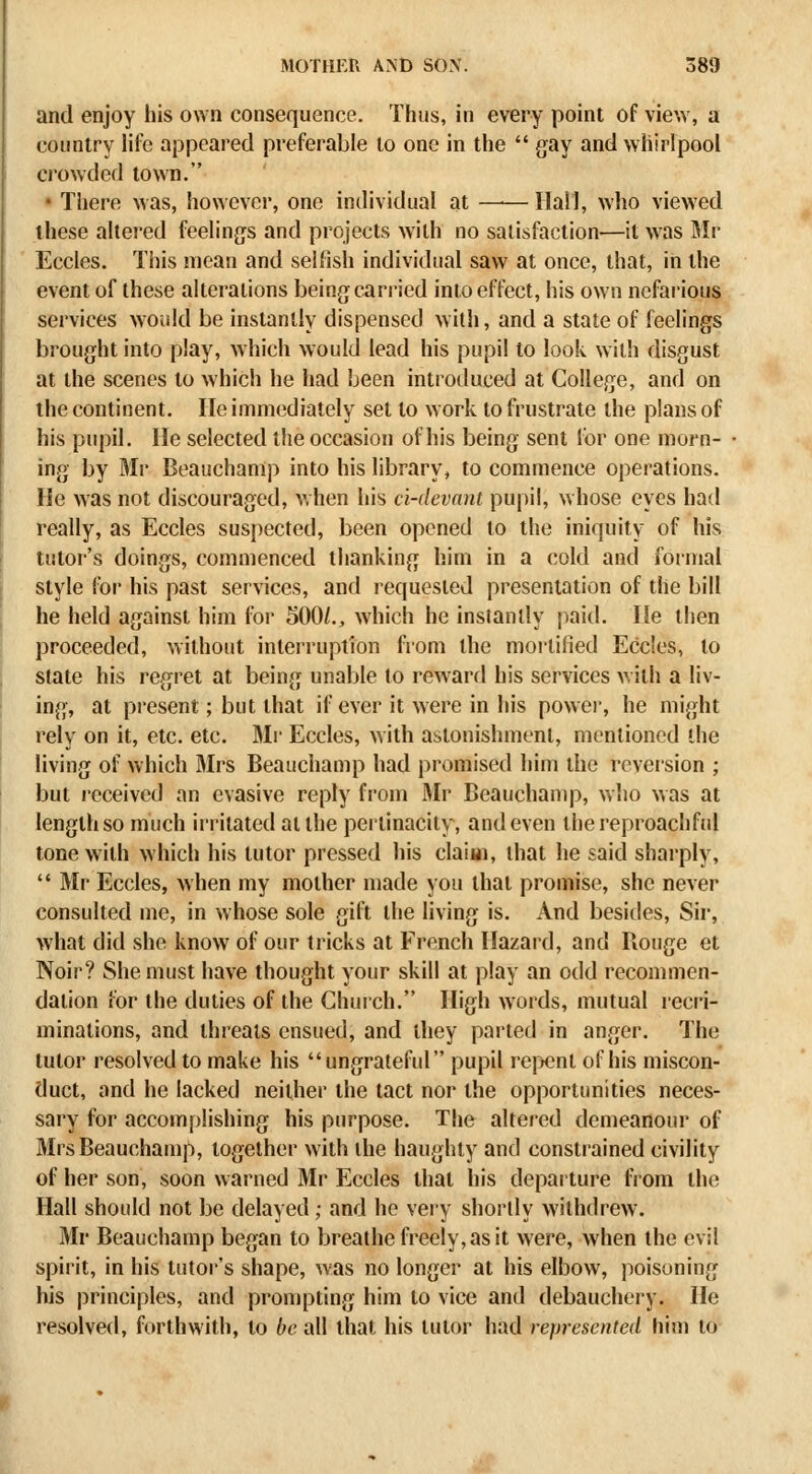 and enjoy his own consequence. Thus, in every point of view, a country Me appeared preferable to one in the  gay and whirlpool crowded town. • There Mas, however, one individual at Hall, who viewed these altered feelings and projects with no satisfaction—it was Mr Eccles. This mean and selfish individual saw at once, that, in the event of these alterations being carried into effect, his own nefarious services would be instantly dispensed with, and a state of feelings brought into play, which would lead his pupil to look with disgust at the scenes to which he had been introduced at College, and on the continent. He immediately set to work to frustrate the plans of his pupil. He selected the occasion of his being sent for one morn- ing by Mr Beauchanip into his library, to commence operations. He was not discouraged, v.hen his ci-devnnt pupil, whose eyes had really, as Eccles suspected, been opened to the iniquity of his tutor's doings, commenced thanking him in a cold and formal style for his past services, and requested presentation of the bill he held against him for 500/., which he instantly paitl. He then proceeded, without interruption from the mortified Eccles, to state his regret at being unable to reward his services with a liv- ing, at present; but that if ever it were in his powei, he might rely on it, etc. etc. 3Ir Eccles, with astonishment, mentioned the living of which Mrs Beauchanip had promised him the reveision ; but leceived an evasive reply from Mr Beauchanip, who was at length so much irritated at the pertinacity, and even the reproachful tone with which his tutor pressed his claiai, that he said sharply,  Mr Eccles, when my mother made you that promise, she never consulted me, in whose sole gift the living is. And besides, Sir, what did she know of our tricks at French Hazard, and Rouge et Noir? She must have thought your skill at play an odd recommen- dation for the duties of the Church. High words, mutual recri- minations, and threats ensued, and they parted in anger. The tutor resolved to make his ungrateful pupil repjcnl of his miscon- duct, and he lacked neither the tact nor the opportunities neces- sary for accomplishing his purpose. The altered demeanour of Mrs Beauchanip, together with the haughty and constrained civility of her son, soon warned Mr Eccles that his departure from the Hall should not be delayed ; and he very shortly withdrew. Mr Beauchanip began to breathe freely, as it were, when the evil spirit, in his tutor's shape, was no longer at his elbow, poisoning his principles, and prompting him to vice and debaucheiy. He resolved, forthwith, to be all that his tutor had represented him to