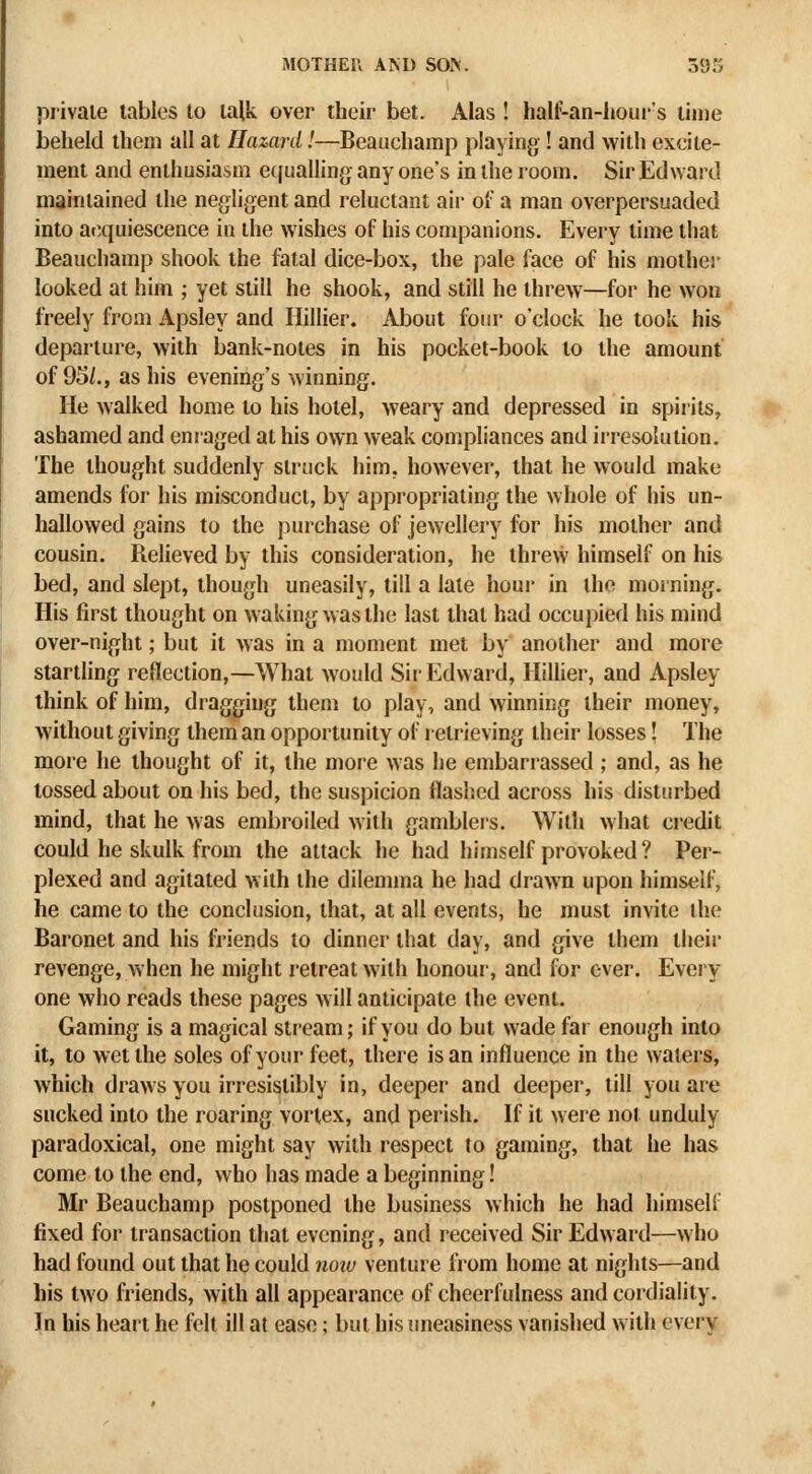 private tables to talk over their bet. Alas ! hall^an-liour's lime beheld them all at Hazard!—Beauchamp playing ! and with excite- ment and enthusiasm etjualling any one's in the room. Sir Edward maintained the negligent and reluctant air of a man overpersuaded into at^quiescence in the wishes of his companions. Every time that Beauchamp shook the fatal dice-box, the pale face of his mother looked at him ; yet still he shook, and still he threw—for he won freely from Apsley and Hillier. About four o'clock he took his departure, with bank-notes in his pocket-book to the amount of 95/., as his evening's winning. He walked home to his hotel, weary and depressed in spirits, ashamed and enraged at his own weak compliances and iiresolution. The thought suddenly struck him, however, that he would make amends for his misconduct, by appropriating the whole of his un- hallowed gains to the purchase of jewellery for his mother and cousin. Relieved by this consideration, he threw himself on his bed, and slept, though uneasily, till a late houj- in the morning. His first thought on waking was the last that had occupied his mind over-night; but it was in a moment met by another and more startHng reflection,—What would Sir Edward, Hillier, and Apsley think of him, dragging them to play, and winning their money, without giving them an opportunity of retrieving their losses! The more he thought of it, the more was he embarrassed ; and, as he tossed about on his bed, the suspicion flashed across his disturbed mind, that he was embroiled with gamblers. With what credit could he skulk from the attack he had himself provoked ? Per- plexed and agitated with the dilemma he had drawn upon himself, he came to the conclusion, that, at all events, he must invite the Baronet and his friends to dinner that day, and give them their revenge, when he might retreat with honour, and for ever. Every one who reads these pages will anticipate the event. Gaming is a magical stream; if you do but wade far enough into it, to wet the soles of your feet, there is an influence in the waters, which draws you irresistibly in, deeper and deeper, till you are sucked into the roaring vortex, and perish. If it were not unduly paradoxical, one might say with respect to gaming, that he has come to the end, who has made a beginning! Mr Beauchamp postponed the business which he had himself fixed for transaction that evening, and received Sir Edward—who had found out that he could no^u venture from home at nights—and his two friends, with all appearance of cheerfulness and cordiality. In his heart he felt ill at ease; but his uneasiness vanished with every