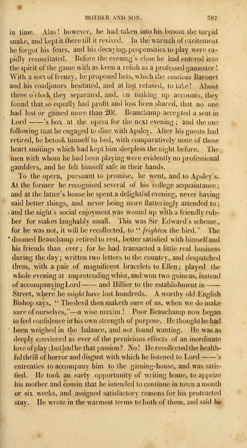 in lime. Alas ! howevei-, he iiad taken into his iiosoni the lorpid snake, and kepi it there till it revived. In the vvarmih of excitement he forgot his fears, and his decaying,propensilies lo play were la- pidly resuscitated. Before the evening's close he had entered into the spirit of the game with as keen a relish as a professed gamester I With a sort of frenzy, he proposed bets, which the cautious Baronet and his coadjutors hesitated, and at last refused, to take! About three o'clock they separated, and, on making up accounts, ihev found that so equally had profit and loss been shai ed, that no one had lost or gained more than 20/. Beauchamp accepted a seal in Lord 's box at the opera for the next evening ; and the one following mat he engaged to dine with Apsley. After his guests had retired, he betook himself to bed, with comparatively^ none of those heart smitings which had kept him sleepless the night before. The men with whom he had been playing were evidently no professional gamblers, and he felt himself safe in their hands. To the opera, pursuant lo promise, he went, and to Apsley's. At the former he recognised several of his college acquaintance; and at the latter's house he spent a delightful evening, never having said belter things, and never being more ilaiteringly attended to; - and the night's social enjoyment was wound up with a friendly rub- ber for stakes laughably small. This was Sir Edwaid's scheme, for he was not, it will be recollected, to  frlgliien the bird. The  doomed Beauchamp lelired to rest, bettei* satisfied with himself and his friends than ever; for he had transacted a little real business during the day; written two letters to the country, and despatched ihem, with a pair of magnificent bracelets lo Ellen; played the whole evening at unpretending whist, and won two guineas, instead of accompanying Lord and Hillier to the establishment in Street, where he mujlu have lost hundreds. A worthy old English Bishop says,  The devil then maketh sure of us, when we do make sure of ourselves,—a wise maxim ! Poor Beauchamp now began lo feel confidence in his own strength of purpose. He thought he had been weighed in the balance, and not found wanting, tie was as deeply convinced as ever of the pernicious effects of an inordinate love of play: buthad he that passion? No! He recollected the health- ful thrill of horror and disgust with which he listened to Lord 's entreaties lo accompany him to the gaming-house, and was satis- fied. He took an early opportunity of willing home, to apprize his mother and cousin that he intended lo continue in town a month or six weeks, and assigned satisfactory reasons for his protracted stay. He wrote in the warmest terms to both of them, and said he