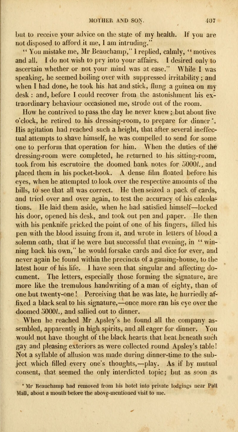 bul 10 receive your advice on the slate of my health. If you are not disposed to afford it me, I am intruding.  You mistake me, Mr Beauchamp, I replied, cahiily,  motives and all. I do not wish to pry into your affairs. I desired only to ascertain whether or not your mind was at ease. While I was speaking, he seemed boiling over with suppressed irritability; and when I had done, he took his hat and stick, flung a guinea on my desk : and, before I could recover from the astonishment his ex- traordinary behaviour occasioned me, strode out of the room. IIow he contrived to pass the day he never knew; but about five o'clock, he retired to his dressing-room, to prepare for dinner*. His agitation had reached such a height, that after several ineffec- tual attempts to shave himself, he was compelled to send for some one to perform that operation for him. When the duties of the dressing-room were completed, he returned to his sitting-room, took from his escrutoire the doomed bank notes for iJOOO/., and placed them in his pocket-book. A dense film floated before his eyes, when he attempted to look over the respective amounts of the bills, to see that all was correct. He then seized a pack of cards, and tried over and over again, to test the accuracy of his calcula- tions. He laid them aside, when he had satisfied himself—locked his door, opened his desk, and took out pen and paper. He then with his penknife piicked the point of one of his fingers, filled his pen with the blood issuing from it, and wrote in letters of blood a solemn oath, that if he were but successful that evening, in  win- ning back his own, he would forsake cards and dice for ever, and never again be found within the precincts of a gaming-house, to the latest hour of his life. I have seen that singular and affecting do- cument. The letters, especially those forming the signature, are more like the tremulous handwriting of a man of eighty, than of one but twenty-one! Perceiving that he was late, he hurriedly af- fixed a black seal to his signature,—once more ran his eye over the doomed 5000/., and sallied out to dinner. When he reached Mr Apsley's he found all the company as- sembled, apparently in high spirits, and all eager for dinner. You would not have thought of the black hearts that beat beneath such gay and pleasing exteriors as were collected round Apsley's table! Not a syllable of allusion was made during dinner-time to the sub- ject which filled every one's thoughts,—play. As if by mutual consent, that seemed the only interdicted topic; but as soon as ' Air Beauchamp had removed from his hotel into private lodgings near Pall Mall, about a month before the above-mentioned visit to me.