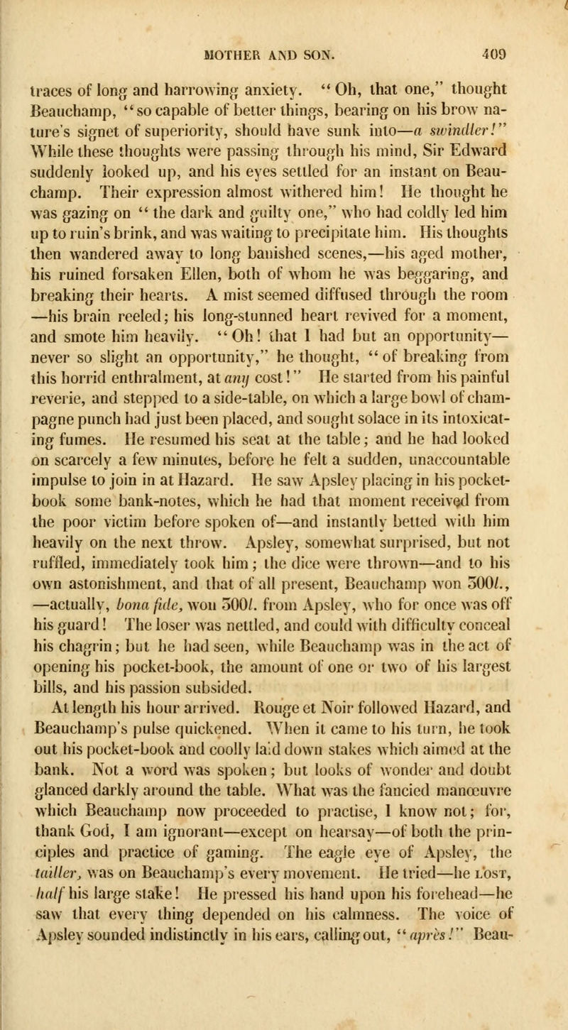 traces of long and harrowing^ anxiety.  Oh, that one, thought Beauchamp, so capable of better things, bearing on his brow na- ture's signet of superiority, should have sunk into—a swindler! While these thoughts were passing through his mind. Sir Edward suddenly looked up, and his eyes settled for an instant on Beau- champ. Their expression almost withered him! He thought he was gazing on  the dark and guilty one, who had coldly led him up to ruin's brink, and was waiting to precipitate him. His thoughts then wandered away to long banished scenes,—his aged mother, his ruined forsaken Ellen, both of whom he was beggaring, and breaking their hearts. A mist seemed diffused through the room —his brain reeled; his long-stunned heart revived for a moment, and smote him heavily. Oh! that 1 had but an opportunity— never so slight an opportunity, he thought,  of breaking from this horrid enthralment, at any cost! He started from his painful reverie, and stepped to a side-table, on which a large bowl of cham- pagne punch had just been placed, and sought solace in its intoxicat- ing fumes. He resumed his seat at the table; and he had looked on scarcely a few minutes, before he felt a sudden, unaccountable impulse to join in at Hazard. He saw Apsley placing in his pocket- book some bank-notes, which he had that moment receivQcl from the poor victim before spoken of—and instantly betted with him heavily on the next throw. Apsley, somewhat surprised, but not ruffled, immediately took him; the dice were thrown—and to his own astonishment, and that of all present, Beauchamp won 500/., —actually, bona fide, won 500/. from Apsley, who for once was off his guard! The loser was nettled, and could with difficulty conceal his chagrin; but he had seen, while Beauchamp was in the act of opening his pocket-book, the amount of one or two of his largest bills, and his passion subsided. At length his hour arrived. Bouge et Noir followed Hazard, and Beauchamp's pulse quickened. When it came to his turn, he took out his pocket-book and coolly laid down stakes which aimcid at the bank. Not a word was spoken; but looks of wonder and doubt glanced darkly around the table. What was the fancied manoeuvre which Beauchamp now proceeded to practise, 1 know not; foi', thank God, I am ignorant—except on hearsay—of both the prin- ciples and practice of gaming. The eagle eye of Apsley, the Uuller, v.as on Beauchamp's every movement. He tried—he lost, half his large stake! He piessed his hand upon his forehead—he saw that every thing depended on his calmness. The voice of Apsley sounded indistinctly in his ears, calling out, aprts/ Beau-