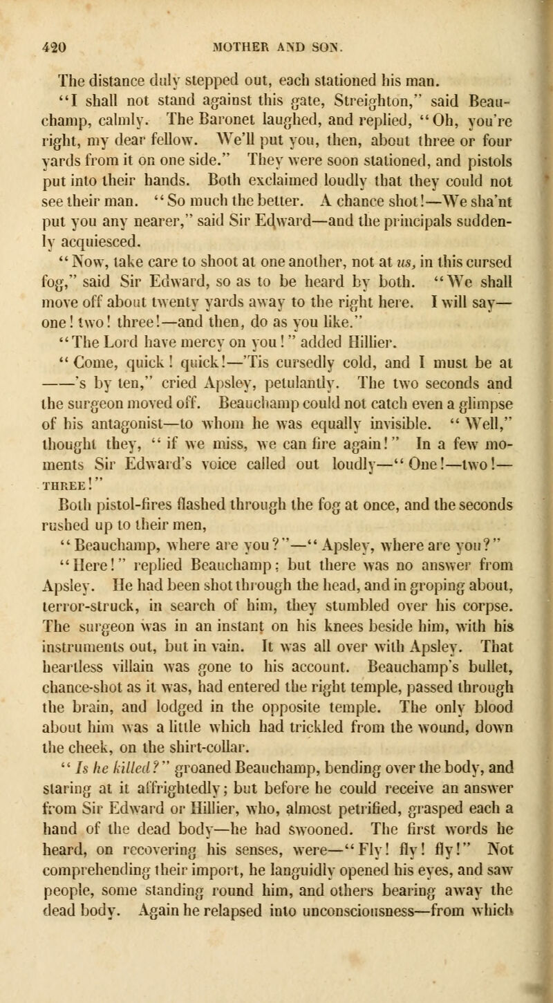 The distance duly stepped out, eoch stationed his man. I shall not stand against this gate, Streighton, said Beau- champ, calmly. The Baronet laughed, and replied, Oh, you're right, my dear fellow. We'll put you, then, about three or four yards from it on one side. They were soon stationed, and pistols put into their hands. Both exclaimed loudly that they could not see their man.  So much the better. A chance shot!—We sha'nt put you any nearer, said Sir Ec^ward—and the principals sudden- ly acquiesced.  Now, lake care to shoot at one another, not at us, in this cursed fog, said Sir Edward, so as to be heard by both. We shall move off about twenty yards away to the right here. I will say— one! two! three!—and then, do as you hke. The Lord have mercy on you!  added Hiliier. Come, quick! quick!—'Tis cursedly cold, and I must be at 's by ten, cried Apsley, petulantly. The two seconds and the surgeon moved off. Beauchamp could not catch even a glimpse of his antagonist—to whom he was equally invisible.  Well, thought they,  if we miss, we can lire again! In a few mo- ments Sir Edward's voice called out loudly—One!—two!— three! Both pistol-fires flashed through the fog at once, and the seconds rushed up to their men,  Beauchamp, where are you?— Apsley, where are you? Here! replied Beauchamp; but there was no answer from Apsley. He had been shot through the head, and in groping about, terror-struck, in search of him, they stumbled over his corpse. The surgeon was in an instant on his knees beside him, with his instruments out, but in vain. It was all over with Apsley, That heartless villain was gone to his account. Beauchamp's bullet, chance-shot as it was, had entered the right temple, passed through the brain, and lodged in the opposite temple. The only blood about him was a little which had trickled from the wound, down the cheek, on the shirt-collar.  Is he killed ?  groaned Beauchamp, bending over the body, and staring at it affrightedly; but before he could receive an answer from Sir Edward or Hiliier, who, almost petrified, grasped each a hand of the dead body—he had swooned. The first words he heard, on recovering his senses, were—Fly! fly! fly! Not comprehending their import, he languidly opened his eyes, and saAV people, some standing round him, and others bearing away the dead body. Again he relapsed into unconsciousness—from which