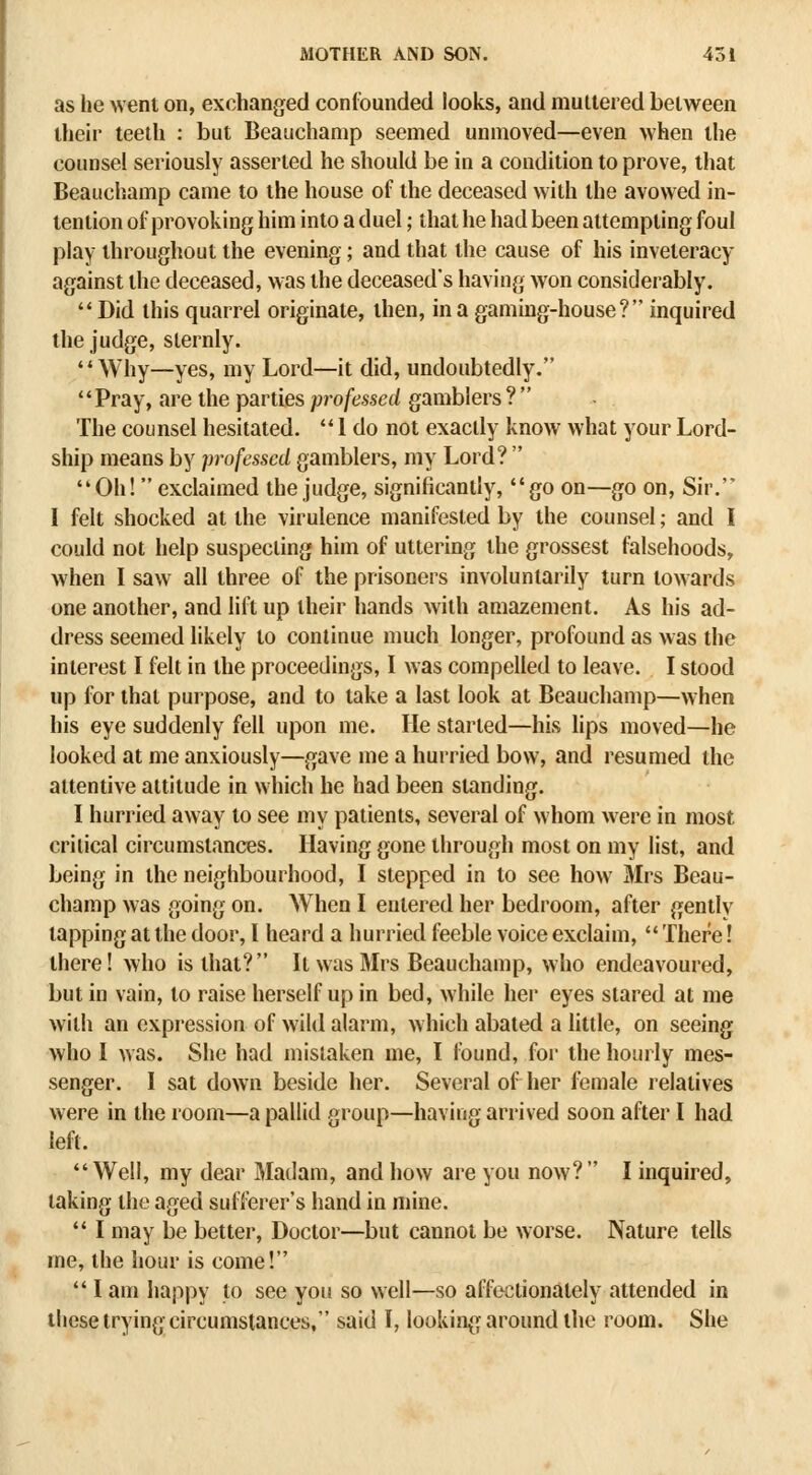 as he went on, exchanged confounded looks, and muttered between their teeth : but Beauchamp seemed unmoved—even when the counsel seriously asserted he should be in a condition to prove, that Beauchamp came to the house of the deceased with the avowed in- tention of provoking him into a duel; that he had been attempting foul play throughout the evening; and that the cause of his inveteracy against the deceased, was the deceased's having won considerably.  Did this quarrel originate, then, in a gaming-house? inquired the judge, sternly. Why—yes, my Lord—it did, undoubtedly. '' Pray, are the parties professed gamblers ?  The counsel hesitated.  1 do not exactly know what your Lord- ship means by professed gamblers, my Lord?  Oh! exclaimed the judge, significantly, go on—go on, Sir. I felt shocked at the virulence manifested by the counsel; and I could not help suspecting him of uttering the grossest falsehoods, when I saw all three of the prisoners involuntarily turn towards one another, and lift up their hands with amazement. As his ad- dress seemed likely to continue much longer, profound as was the interest I felt in the proceedings, I was compelled to leave. I stood up for that purpose, and to take a last look at Beauchamp—when his eye suddenly fell upon me. He started—his lips moved—he looked at me anxiously—gave me a hurried bow, and resumed the attentive attitude in which he had been standing. I hurried away to see my patients, several of whom were in most critical circumstances. Having gone through most on my list, and being in the neighbourhood, I stepped in to see how Mrs Beau- champ was going on. When I entered her bedroom, after gently tapping at the door, I heard a hurried feeble voice exclaim,  There! there! who is that? It was Mrs Beauchamp, who endeavoured, but in vain, to raise herself up in bed, while her eyes stared at me with an expression of wild alarm, which abated a little, on seeing who I was. She had mistaken me, I found, for the hourly mes- senger. I sat down beside her. Several of her female relatives were in the room—a pallid group—having arrived soon after I had left. Well, my dear Madam, and how are you now? I inquired, taking the aged sufferer's hand in mine.  I may be better. Doctor—but cannot be worse. Nature tells me, the hour is come!  I am happy to see you so well—so affectionately attended in these trying circumstances, said I, looking around the room. She