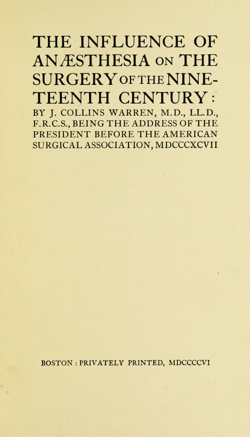 THE INFLUENCE OF ANESTHESIA on THE SURGERYofthe NINE- TEENTH CENTURY: BY J. COLLINS WARREN, M.D., LL.D., F.R.C.S., BEING THE ADDRESS OF THE PRESIDENT BEFORE THE AMERICAN SURGICAL ASSOCIATION, MDCCCXCVII BOSTON : PRIVATELY PRINTED, MDCCCCVI