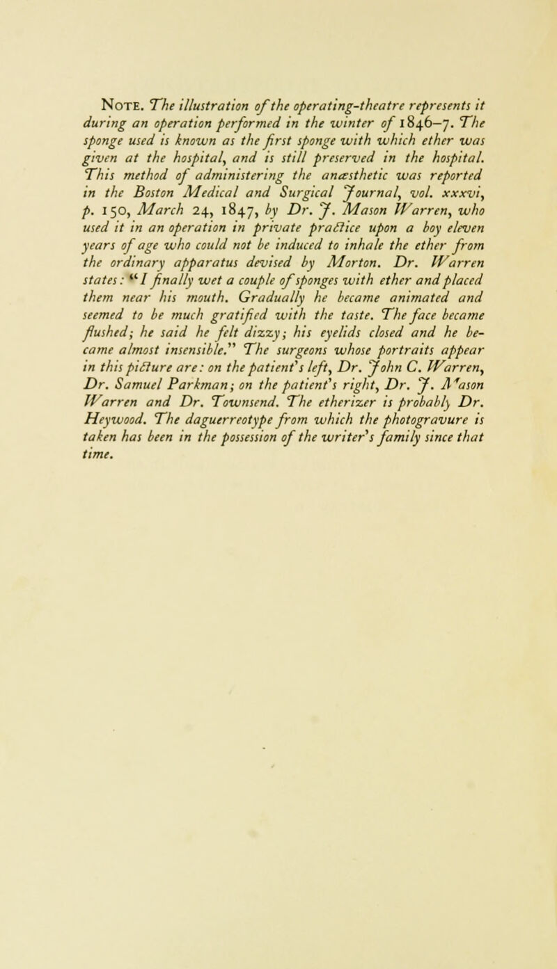 Note. The illustration of the operating-theatre represents it during an operation performed in the winter of 1846—7. The sponge used is known as the first sponge with which ether was given at the hospital, and is still preserved in the hospital. This method of administering the anasthetic was reported in the Boston Medical and Surgical Journal, vol. xxxvi, p. 150, March 24, 1847, by Dr. J. Mason Warren, who used it in an operation in private praclice upon a boy eleven years of age who could not be induced to inhale the ether from the ordinary apparatus devised by Morton. Dr. Warren states: I finally wet a couple of sponges with ether and placed them near his mouth. Gradually he became animated and seemed to be much gratified with the taste. The face became flushed; he said he felt dizzy; his eyelids closed and he be- came almost insensible. The surgeons whose portraits appear in this piilure are: on the patient's left, Dr. John C. Warren, Dr. Samuel Parbnan; on the patient's right, Dr. J. Mason Warren and Dr. Townsend. The etherizer is probably Dr. Hey wood. The daguerreotype from which the photogravure is taken has been in the possession of the writer's family since that time.