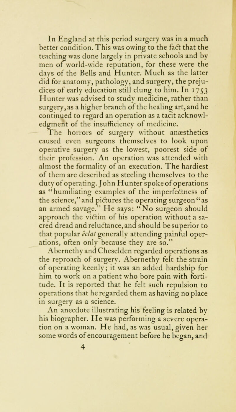 In England at this period surgery was in a much better condition. This was owing to the facl: that the teaching was done largely in private schools and by men of world-wide reputation, for these were the days of the Bells and Hunter. Much as the latter did for anatomy, pathology, and surgery, the preju- dices of early education still clung to him. In 1753 Hunter was advised to study medicine, rather than surgery, as a higher branch of the healing art, and he continued to regard an operation as a tacit acknowl- edgment of the insufficiency of medicine. The horrors of surgery without anaesthetics caused even surgeons themselves to look upon operative surgery as the lowest, poorest side of their profession. An operation was attended with almost the formality of an execution. The hardiest of them are described as steeling themselves to the duty of operating. John Hunter spoke of operations as humiliating examples of the imperfeclness of the science, and pictures the operating surgeon as an armed savage. He says: No surgeon should approach the victim of his operation without a sa- cred dread andreluclance,and should be superior to that popular eclat generally attending painful oper- ations, often only because they are so. Abernethy and Cheselden regarded operations as the reproach ot surgery. Abernethy felt the strain of operating keenly; it was an added hardship for him to work on a patient who bore pain with forti- tude. It is reported that he felt such repulsion to operations that he regarded them as having noplace in surgery as a science. An anecdote illustrating his feeling is related by his biographer. He was performing a severe opera- tion on a woman. He had, as was usual, given her some words of encouragement before he began, and