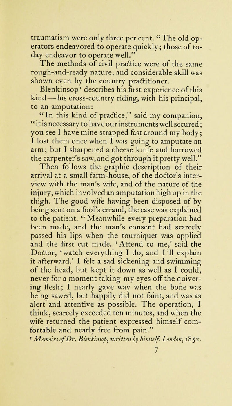 traumatism were only three per cent. The old op- erators endeavored to operate quickly; those of to- day endeavor to operate well. The methods of civil practice were of the same rough-and-ready nature, and considerable skill was shown even by the country practitioner. Blenkinsop1 describes his first experience of this kind—his cross-country riding, with his principal, to an amputation: In this kind of practice, said my companion,  it is necessary to have our instruments well secured; you see I have mine strapped fast around my body; I lost them once when I was going to amputate an arm; but I sharpened a cheese knife and borrowed the carpenter's saw, and got through it pretty well. Then follows the graphic description of their arrival at a small farm-house, of the doctor's inter- view with the man's wife, and of the nature of the injury, which involved an amputation high up in the thigh. The good wife having been disposed of by being sent on a fool's errand, the case was explained to the patient.  Meanwhile every preparation had been made, and the man's consent had scarcely passed his lips when the tourniquet was applied and the first cut made. 'Attend to me,' said the Doftor, 'watch everything I do, and I'll explain it afterward.' I felt a sad sickening and swimming of the head, but kept it down as well as I could, never for a moment taking my eyes off the quiver- ing flesh; I nearly gave way when the bone was being sawed, but happily did not faint, and was as alert and attentive as possible. The operation, I think, scarcely exceeded ten minutes, and when the wife returned the patient expressed himself com- fortable and nearly free from pain. 1 MemoirsofDr. Blenkinsop, written by himself. London, 1852.