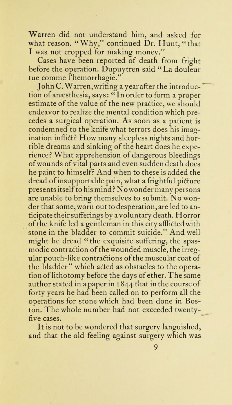 Warren did not understand him, and asked for what reason. Why, continued Dr. Hunt, that I was not cropped for making money. Cases have been reported of death from fright before the operation. Dupuytren said  La douleur tue comme l'hemorrhagie. John C. Warren, writing a year after the introduc- tion of anaesthesia, says: In order to form a proper estimate of the value of the new practice, we should endeavor to realize the mental condition which pre- cedes a surgical operation. As soon as a patient is condemned to the knife what terrors does his imag- ination inflict? How many sleepless nights and hor- rible dreams and sinking of the heart does he expe- rience? What apprehension of dangerous bleedings of wounds of vital parts and even sudden death does he paint to himself? And when to these is added the dread of insupportable pain, what a frightful picture presents itself to his mind ? No wonder many persons are unable to bring themselves to submit. No won- der that some, worn out to desperation, are led to an- ticipate their sufferings by a voluntary death. Horror of the knife led a gentleman in this city afflicted with stone in the bladder to commit suicide. And well might he dread the exquisite suffering, the spas- modic contraction of the wounded muscle, the irreg- ular pouch-like contractions of the muscular coat of the bladder which acted as obstacles to the opera- tion of lithotomy before the days of ether. The same author stated in a paper in 1844 that inthecourseof forty years he had been called on to perform all the operations for stone which had been done in Bos- ton. The whole number had not exceeded twenty- five cases. It is not to be wondered that surgery languished, and that the old feeling against surgery which was