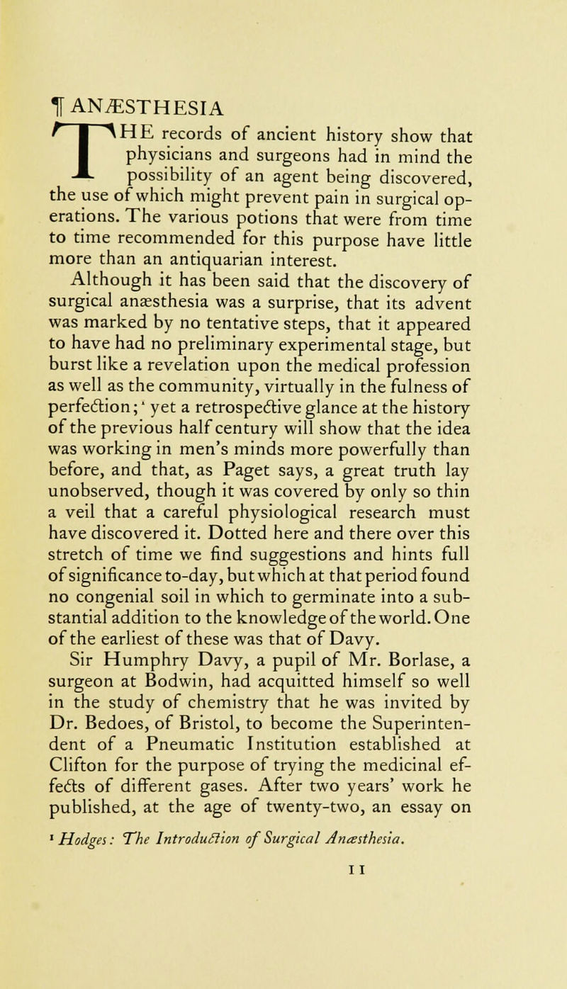 T ANESTHESIA THE records of ancient history show that physicians and surgeons had in mind the possibility of an agent being discovered, the use of which might prevent pain in surgical op- erations. The various potions that were from time to time recommended for this purpose have little more than an antiquarian interest. Although it has been said that the discovery of surgical anaesthesia was a surprise, that its advent was marked by no tentative steps, that it appeared to have had no preliminary experimental stage, but burst like a revelation upon the medical profession as well as the community, virtually in the fulness of perfection;' yet a retrospective glance at the history of the previous half century will show that the idea was working in men's minds more powerfully than before, and that, as Paget says, a great truth lay unobserved, though it was covered by only so thin a veil that a careful physiological research must have discovered it. Dotted here and there over this stretch of time we find suggestions and hints full of significance to-day, but which at that period found no congenial soil in which to germinate into a sub- stantial addition to the knowledge of the world. One of the earliest of these was that of Davy. Sir Humphry Davy, a pupil of Mr. Borlase, a surgeon at Bodwin, had acquitted himself so well in the study of chemistry that he was invited by Dr. Bedoes, of Bristol, to become the Superinten- dent of a Pneumatic Institution established at Clifton for the purpose of trying the medicinal ef- fects of different gases. After two years' work he published, at the age of twenty-two, an essay on 1 Hodges: The Introduction of Surgical Ancesthesia.