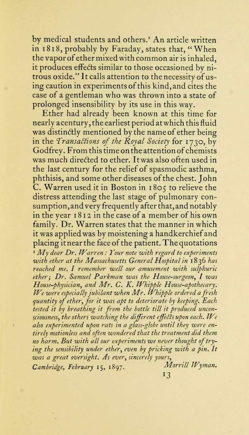 by medical students and others.1 An article written in 1818, probably by Faraday, states that, When the vapor of ether mixed with common air is inhaled, it produces effects similar to those occasioned by ni- trous oxide. It calls attention to the necessity of us- ing caution in experiments of this kind, and cites the case of a gentleman who was thrown into a state of prolonged insensibility by its use in this way. Ether had already been known at this time for nearly acentury, the earliest period at which this fluid was distinctly mentioned by the name of ether being in the Transactions of the Royal Society for 1730, by Godfrey. From this time on the attention of chemists was much directed to ether. It was also often used in the last century for the relief of spasmodic asthma, phthisis, and some other diseases of the chest. John C. Warren used it in Boston in 1805 to relieve the distress attending the last stage of pulmonary con- sumption, and very frequently after that, and notably in the year 1811 in the case of a member of his own family. Dr. Warren states that the manner in which it was applied was by moistening a handkerchief and placing it near the face of the patient. The quotations 1 My dear Dr. IVarren: Your note with regard to experiments with ether at the Massachusetts General Hospital in 1836 has reached me. I remember well our amusement with sulphuric ether; Dr. Samuel Parkman was the House-surgeon, I was House-physician, and Mr. C. K. Whipple House-apothecary. IVe were especially jubilant when Mr. Whipple ordered a fresh quantity of ether, for it was apt to deteriorate by keeping. Each tested it by breathing it from the bottle till it produced uncon- sciousness, the others watching the different effeils upon each. We also experimented upon rats in a glass-globe until they were en- tirely motionless and often wondered that the treatment did them no harm. But with all our experiments we never thought of try- ing the sensibility under ether, even by pricking with a pin. It was a great oversight. As ever, sincerely yours, Cambridge, February 15, 1897. Morrill Wyman. J3