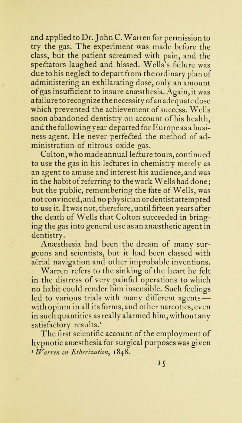 and applied to Dr. John C. Warren for permission to try the gas. The experiment was made before the class, but the patient screamed with pain, and the spectators laughed and hissed. Wells's failure was due to his neglect to depart from the ordinary plan of administering an exhilarating dose, only an amount of gas insufficient to insure anaesthesia. Again, it was a failure to recognize the necessity of an adequate dose which prevented the achievement of success. Wells soon abandoned dentistry on account of his health, and the following year departed for Europe as a busi- ness agent. He never perfected the method of ad- ministration of nitrous oxide gas. Colton, who made annual lecture tours, continued to use the gas in his lectures in chemistry merely as an agent to amuse and interest his audience, and was in the habit of referring to the work Wells had done; but the public, remembering the fate of Wells, was not convinced, and no physician or dentist attempted to use it. It was not, therefore, until fifteen years after the death of Wells that Colton succeeded in bring- ing the gas into general use as an anaesthetic agent in dentistry. Anaesthesia had been the dream of many sur- geons and scientists, but it had been classed with aerial navigation and other improbable inventions. Warren refers to the sinking of the heart he felt in the distress of very painful operations to which no habit could render him insensible. Such feelings led to various trials with many different agents — with opium in all its forms, and other narcotics, even in such quantities as really alarmed him, without any satisfactory results.' The first scientific account of the employment of hypnotic anaesthesia for surgical purposes was given ' Warren on Etherization, 1848. *5