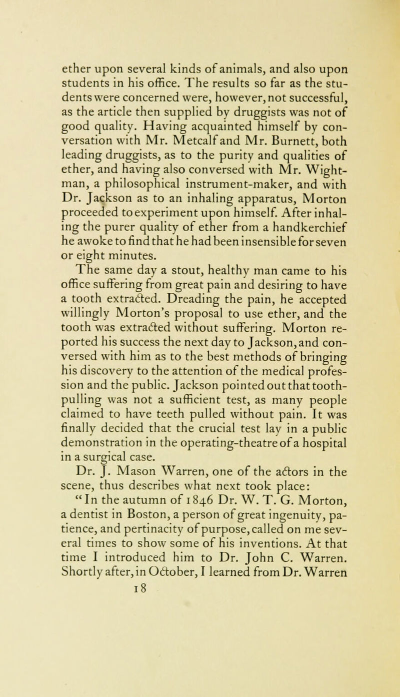 ether upon several kinds of animals, and also upon students in his office. The results so far as the stu- dents were concerned were, however, not successful, as the article then supplied by druggists was not of good quality. Having acquainted himself by con- versation with Mr. Metcalf and Mr. Burnett, both leading druggists, as to the purity and qualities of ether, and having also conversed with Mr. Wight- man, a philosophical instrument-maker, and with Dr. Jackson as to an inhaling apparatus, Morton proceeded to experiment upon himself. After inhal- ing the purer quality of ether from a handkerchief he awoke to find that he had been insensible for seven or eight minutes. The same day a stout, healthy man came to his office suffering from great pain and desiring to have a tooth extracted. Dreading the pain, he accepted willingly Morton's proposal to use ether, and the tooth was extracted without suffering. Morton re- ported his success the next day to Jackson, and con- versed with him as to the best methods of bringing his discovery to the attention of the medical profes- sion and the public. Jackson pointed outthattooth- pulling was not a sufficient test, as many people claimed to have teeth pulled without pain. It was finally decided that the crucial test lay in a public demonstration in the operating-theatre of a hospital in a surgical case. Dr. J. Mason Warren, one of the actors in the scene, thus describes what next took place: In the autumn of 1846 Dr. W. T. G. Morton, a dentist in Boston, a person of great ingenuity, pa- tience, and pertinacity of purpose, called on me sev- eral times to show some of his inventions. At that time I introduced him to Dr. John C. Warren. Shortly after, in October, I learned from Dr. Warren