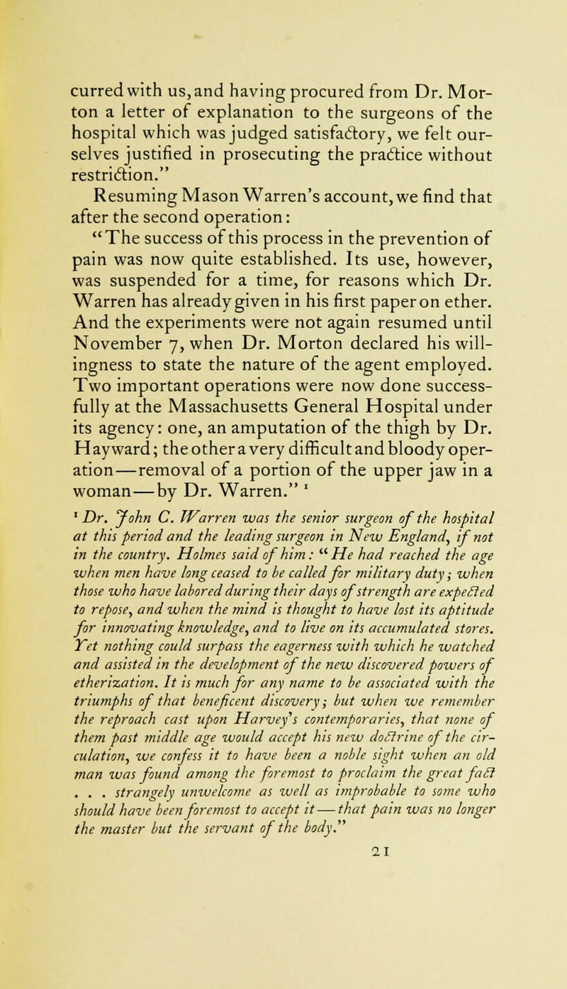 curredwith us, and having procured from Dr. Mor- ton a letter of explanation to the surgeons of the hospital which was judged satisfactory, we felt our- selves justified in prosecuting the practice without restriction. Resuming Mason Warren's account, we find that after the second operation: The success of this process in the prevention of pain was now quite established. Its use, however, was suspended for a time, for reasons which Dr. Warren has already given in his first paper on ether. And the experiments were not again resumed until November 7, when Dr. Morton declared his will- ingness to state the nature of the agent employed. Two important operations were now done success- fully at the Massachusetts General Hospital under its agency: one, an amputation of the thigh by Dr. Hay ward; the other a very difficult and bloody oper- ation—removal of a portion of the upper jaw in a woman—by Dr. Warren. * 1 Dr. John C. Warren was the senior surgeon of the hospital at this period and the leading surgeon in New England, if not in the country. Holmes said of him:  He had reached the age when men have long ceased to be called for military duty; when those who have labored during their days of strength are expetled to repose, and when the mind is thought to have lost its aptitude for innovating knowledge, and to live on its accumulated stores. Yet nothing could surpass the eagerness with which he watched and assisted in the development of the new discovered, powers of etherisation. It is much for any name to be associated with the triumphs of that beneficent discovery; but when we remember the reproach cast upon Harvey's contemporaries, that none of them past middle age would accept his new doctrine of the cir- culation, we confess it to have been a noble sight when an old man was found among the foremost to proclaim the great faU . . . strangely unwelcome as well as improbable to some who should have been foremost to accept it — that pain was no longer the master but the servant of the body.