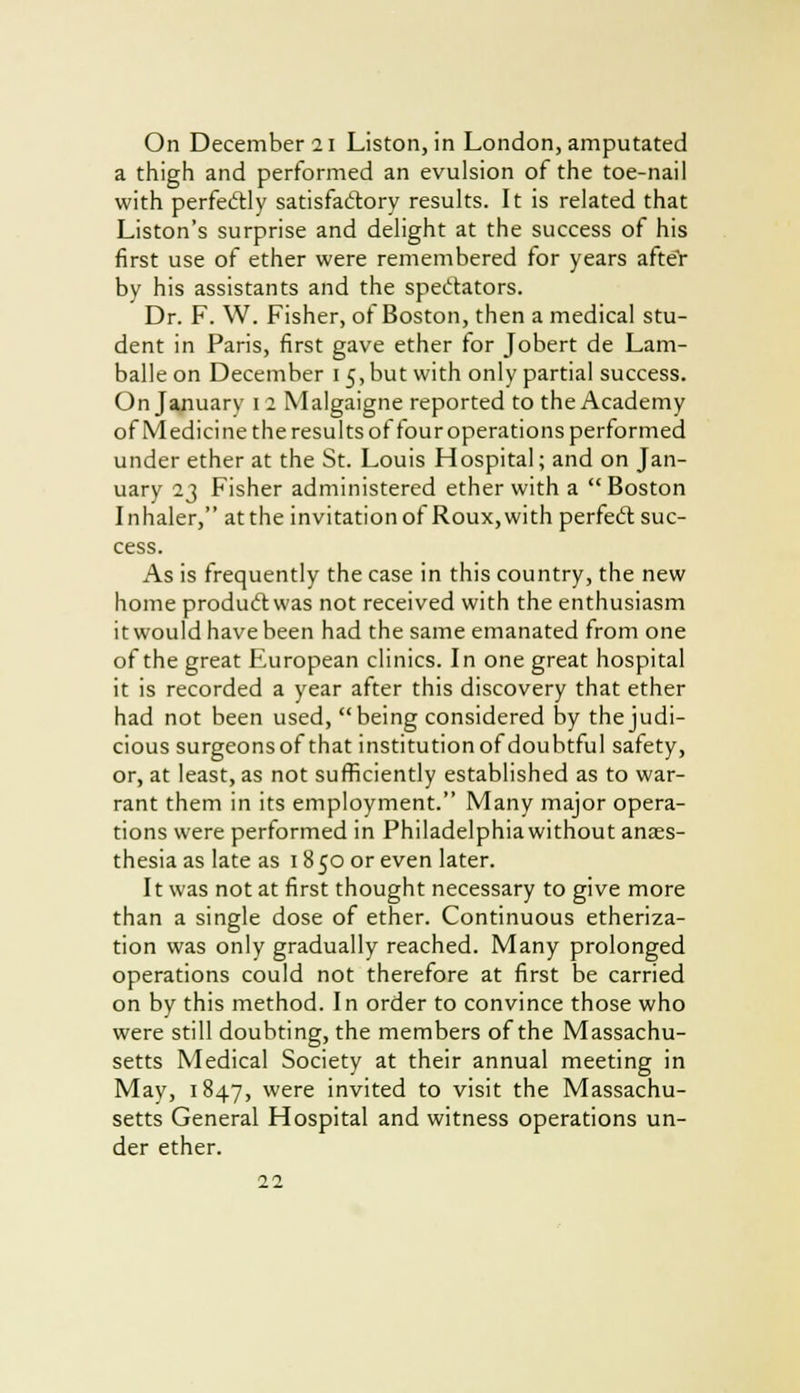 On December 21 Liston, in London, amputated a thigh and performed an evulsion of the toe-nail with perfectly satisfactory results. It is related that Liston's surprise and delight at the success of his first use of ether were remembered for years afteY by his assistants and the spectators. Dr. F. W. Fisher, of Boston, then a medical stu- dent in Paris, first gave ether for Jobert de Lam- balle on December 15, but with only partial success. On January 1 2 Malgaigne reported to the Academy of Medicine the results of four operations performed under ether at the St. Louis Hospital; and on Jan- uary 23 Fisher administered ether with a Boston Inhaler, at the invitation of Roux,with perfect suc- cess. As is frequently the case in this country, the new home product was not received with the enthusiasm it would have been had the same emanated from one of the great European clinics. In one great hospital it is recorded a year after this discovery that ether had not been used, being considered by the judi- cious surgeonsof that institution of doubtful safety, or, at least, as not sufficiently established as to war- rant them in its employment. Many major opera- tions were performed in Philadelphia without anaes- thesia as late as 18 50 or even later. It was not at first thought necessary to give more than a single dose of ether. Continuous etheriza- tion was only gradually reached. Many prolonged operations could not therefore at first be carried on by this method. In order to convince those who were still doubting, the members of the Massachu- setts Medical Society at their annual meeting in May, 1847, were invited to visit the Massachu- setts General Hospital and witness operations un- der ether.