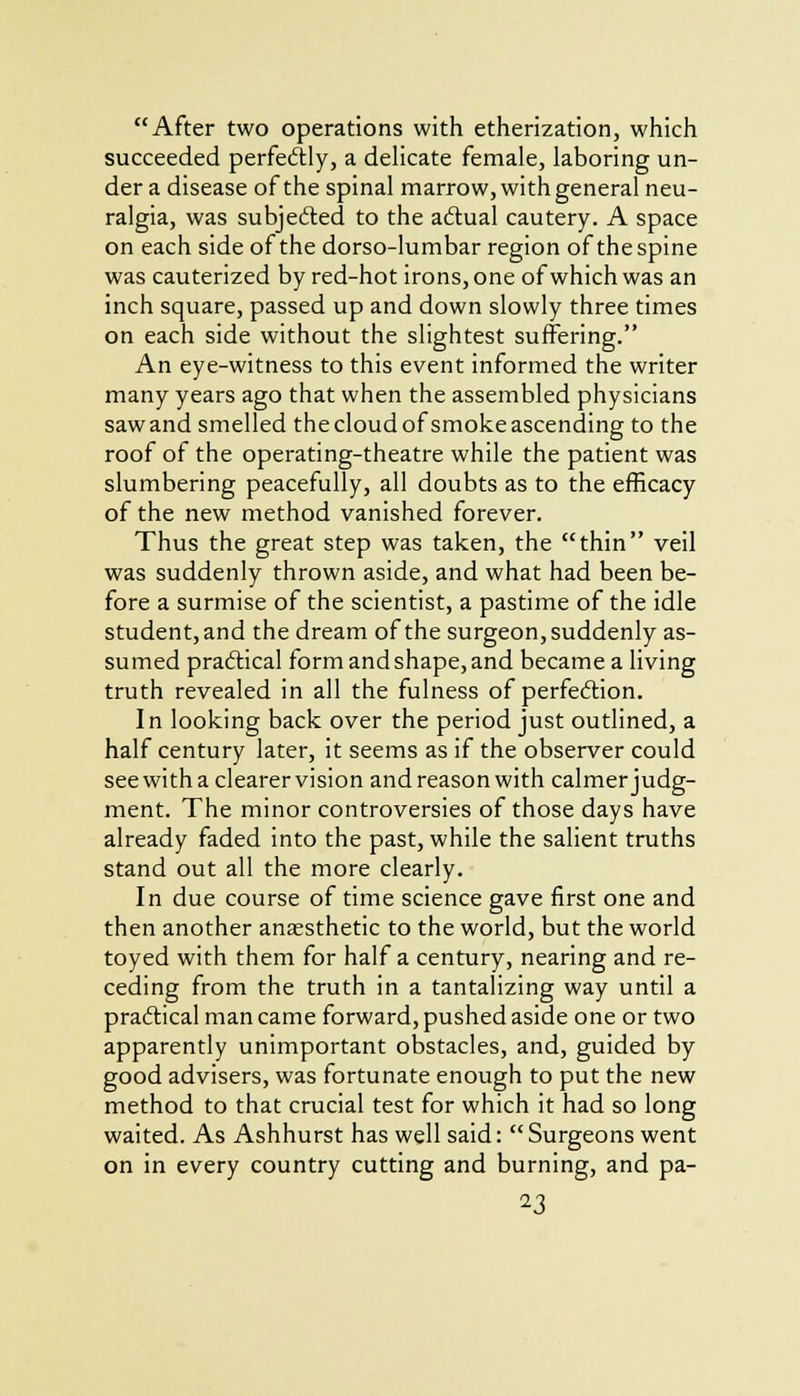 After two operations with etherization, which succeeded perfectly, a delicate female, laboring un- der a disease of the spinal marrow, with general neu- ralgia, was subjected to the actual cautery. A space on each side of the dorso-lumbar region of the spine was cauterized by red-hot irons, one of which was an inch square, passed up and down slowly three times on each side without the slightest suffering. An eye-witness to this event informed the writer many years ago that when the assembled physicians sawand smelled the cloud of smoke ascending to the roof of the operating-theatre while the patient was slumbering peacefully, all doubts as to the efficacy of the new method vanished forever. Thus the great step was taken, the thin veil was suddenly thrown aside, and what had been be- fore a surmise of the scientist, a pastime of the idle student, and the dream of the surgeon, suddenly as- sumed practical form and shape, and became a living truth revealed in all the fulness of perfection. In looking back over the period just outlined, a half century later, it seems as if the observer could see with a clearer vision and reason with calmer judg- ment. The minor controversies of those days have already faded into the past, while the salient truths stand out all the more clearly. In due course of time science gave first one and then another anaesthetic to the world, but the world toyed with them for half a century, nearing and re- ceding from the truth in a tantalizing way until a practical man came forward, pushed aside one or two apparently unimportant obstacles, and, guided by good advisers, was fortunate enough to put the new method to that crucial test for which it had so long waited. As Ashhurst has well said: Surgeons went on in every country cutting and burning, and pa-