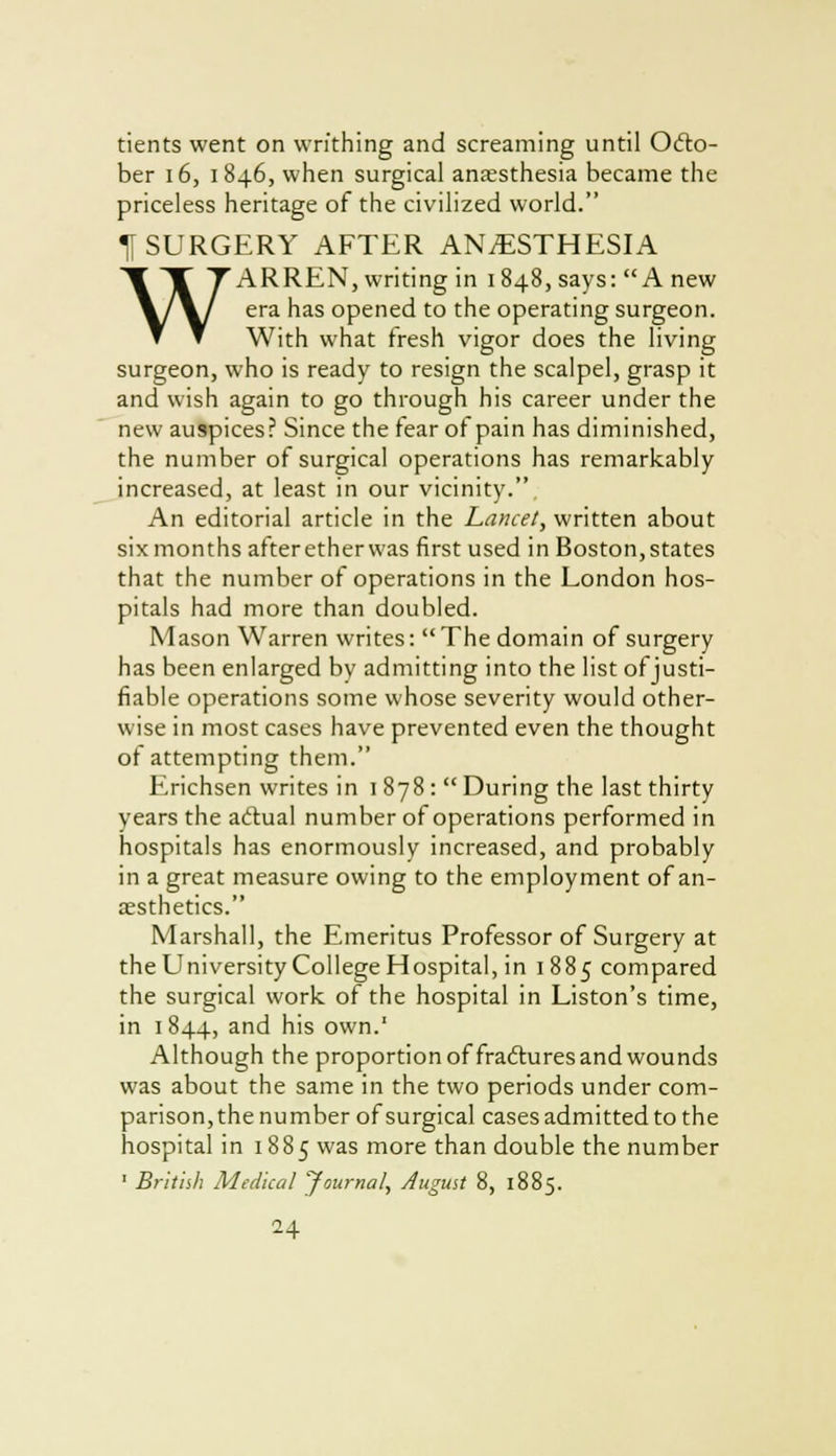 tients went on writhing and screaming until Octo- ber 16, 1846, when surgical anaesthesia became the priceless heritage of the civilized world. H SURGERY AFTER ANESTHESIA WARREN, writing in 1848, says: A new era has opened to the operating surgeon. With what fresh vigor does the living surgeon, who is ready to resign the scalpel, grasp it and wish again to go through his career under the new auspices? Since the fear of pain has diminished, the number of surgical operations has remarkably increased, at least in our vicinity.. An editorial article in the Lancet, written about six months afteretherwas first used in Boston, states that the number of operations in the London hos- pitals had more than doubled. Mason Warren writes:  The domain of surgery has been enlarged by admitting into the list of justi- fiable operations some whose severity would other- wise in most cases have prevented even the thought of attempting them. Erichsen writes in 1878: During the last thirty years the actual number of operations performed in hospitals has enormously increased, and probably in a great measure owing to the employment of an- aesthetics. Marshall, the Emeritus Professor of Surgery at the University College Hospital, in 1885 compared the surgical work of the hospital in Liston's time, in 1844, and his own.' Although the proportion of fractures and wounds was about the same in the two periods under com- parison, the number of surgical cases admitted to the hospital in 1885 was more than double the number 1 British Medical Journal, August 8, 1885.
