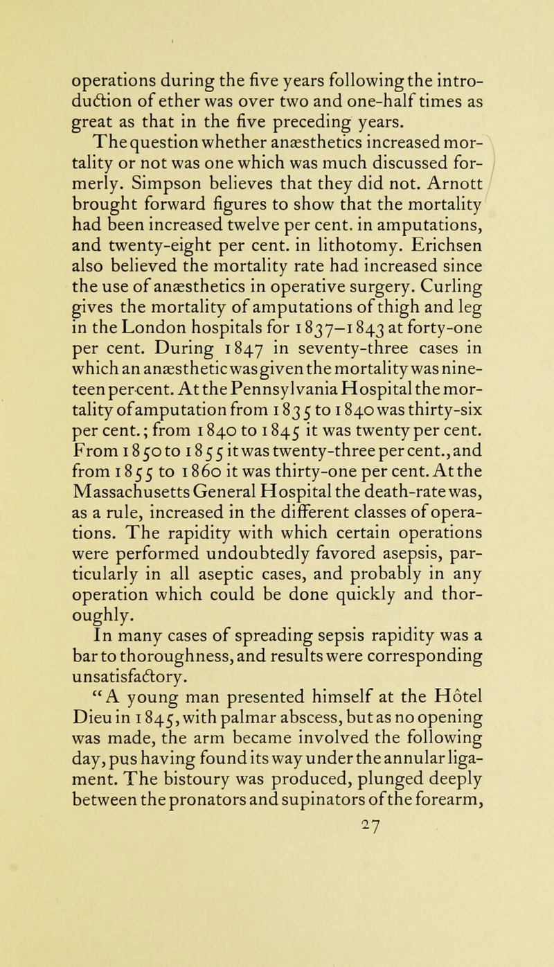 operations during the five years following the intro- duction of ether was over two and one-half times as great as that in the five preceding years. The question whether anaesthetics increased mor- tality or not was one which was much discussed for- merly. Simpson believes that they did not. Arnott brought forward figures to show that the mortality had been increased twelve per cent, in amputations, and twenty-eight per cent, in lithotomy. Erichsen also believed the mortality rate had increased since the use of anaesthetics in operative surgery. Curling gives the mortality of amputations of thigh and leg in the London hospitals for 1837—1843 at forty-one per cent. During 1847 in seventy-three cases in which an anaesthetic was given the mortality was nine- teen percent. At the Pennsylvania Hospital the mor- tality ofamputation from 1835 to 1840 was thirty-six per cent.; from 1840 to 1845 it was twenty per cent. From i850toi855it was twenty-three per cent., and from 1855 to i860 it was thirty-one per cent. Atthe Massachusetts General Hospital the death-rate was, as a rule, increased in the different classes of opera- tions. The rapidity with which certain operations were performed undoubtedly favored asepsis, par- ticularly in all aseptic cases, and probably in any operation which could be done quickly and thor- oughly. In many cases of spreading sepsis rapidity was a bar to thoroughness, and results were corresponding unsatisfactory. A young man presented himself at the Hotel Dieu in 1845, with palmar abscess, but as no opening was made, the arm became involved the following day, pus having found its way under the annular liga- ment. The bistoury was produced, plunged deeply between the pronators and supinators of the forearm,