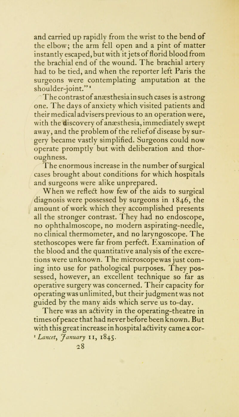 and carried up rapidly from the wrist to the bend of the elbow; the arm fell open and a pint of matter instantly escaped, but with it jets of florid blood from the brachial end of the wound. The brachial artery had to be tied, and when the reporter left Paris the surgeons were contemplating amputation at the shoulder-joint.' The contrast of anoesthesiain such cases is astrong one. The days of anxiety which visited patients and their medical advisers previous to an operation were, with the discovery of anaesthesia, immediately swept away, and the problem of the reliefof disease by sur- gery became vastly simplified. Surgeons could now operate promptly but with deliberation and thor- oughness. The enormous increase in the number of surgical cases brought about conditions for which hospitals and surgeons were alike unprepared. When we reflect how few of the aids to surgical diagnosis were possessed by surgeons in 1846, the amount of work which they accomplished presents all the stronger contrast. They had no endoscope, no ophthalmoscope, no modern aspirating-needle, no clinical thermometer, and no laryngoscope. The stethoscopes were far from perfect. Examination of the blood and the quantitative analysis of the excre- tions were unknown. The microscope was just com- ing into use for pathological purposes. They pos- sessed, however, an excellent technique so far as operative surgery was concerned. Their capacity for operatingwasunlimited,but theirjudgmentwas not guided by the many aids which serve us to-day. There was an activity in the operating-theatre in times of peace that had never before been known. But with this great increase in hospital activity came a cor- 1 Lancet, 'January II, 1845.