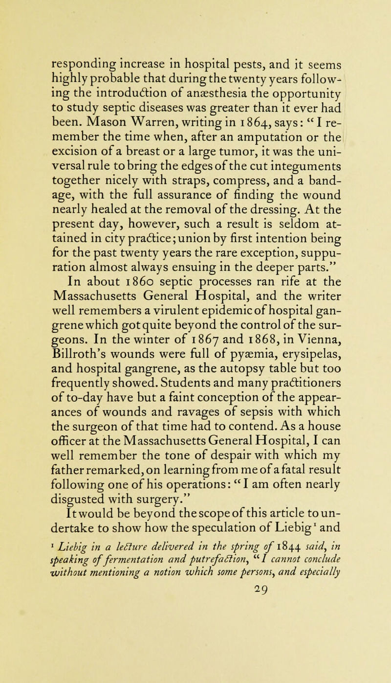 responding increase in hospital pests, and it seems highly probable that during the twenty years follow- ing the introduction of anaesthesia the opportunity to study septic diseases was greater than it ever had been. Mason Warren, writing in 1864, says:  I re- member the time when, after an amputation or the excision of a breast or a large tumor, it was the uni- versal rule to bring the edges of the cut integuments together nicely with straps, compress, and a band- age, with the full assurance of finding the wound nearly healed at the removal of the dressing. At the present day, however, such a result is seldom at- tained in city practice;union by first intention being for the past twenty years the rare exception, suppu- ration almost always ensuing in the deeper parts. In about i860 septic processes ran rife at the Massachusetts General Hospital, and the writer well remembers a virulent epidemic of hospital gan- grene which gotquite beyond the control of the sur- geons. In the winter of 1867 and 1868, in Vienna, Billroth's wounds were full of pyaemia, erysipelas, and hospital gangrene, as the autopsy table but too frequently showed. Students and many practitioners of to-day have but a faint conception of the appear- ances of wounds and ravages of sepsis with which the surgeon of that time had to contend. As a house officer at the Massachusetts General Hospital, I can well remember the tone of despair with which my father remarked, on learning from me of a fatal result following one of his operations: I am often nearly disgusted with surgery. Itwould be beyond the scope of this article toun- dertake to show how the speculation of Liebig1 and 1 Liebig in a leiiure delivered in the spring a/ 1844 said, in speaking of fermentation and putrefaction,  / cannot conclude ■without mentioning a notion which some persons, and especially 29