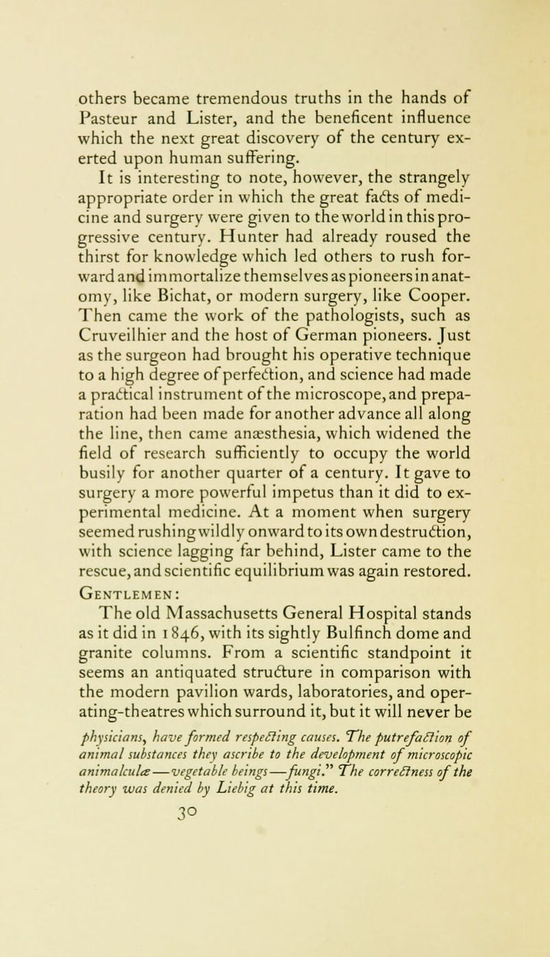others became tremendous truths in the hands of Pasteur and Lister, and the beneficent influence which the next great discovery of the century ex- erted upon human suffering. It is interesting to note, however, the strangely appropriate order in which the great fadts of medi- cine and surgery were given to theworldinthispro- gressive century. Hunter had already roused the thirst for knowledge which led others to rush for- ward and im mortalize themselves as pioneers in anat- omy, like Bichat, or modern surgery, like Cooper. Then came the work of the pathologists, such as Cruveilhier and the host of German pioneers. Just as the surgeon had brought his operative technique to a high degree of perfection, and science had made a practical instrument of the microscope, and prepa- ration had been made for another advance all along the line, then came anaesthesia, which widened the field of research sufficiently to occupy the world busily for another quarter of a century. It gave to surgery a more powerful impetus than it did to ex- perimental medicine. At a moment when surgery seemed rushing wildly onward to its own destruction, with science lagging far behind, Lister came to the rescue, and scientific equilibrium was again restored. Gentlemen: The old Massachusetts General Hospital stands as it did in 1846, with its sightly Bulfinch dome and granite columns. From a scientific standpoint it seems an antiquated structure in comparison with the modern pavilion wards, laboratories, and oper- ating-theatres which surround it, but it will never be physicians, have formed respecling causes. The putrefaction of animal substances they ascribe to the development of microscopic animalcules—vegetable beings—fungi The correctness of the theory was denied by Liebig at this time. 3°