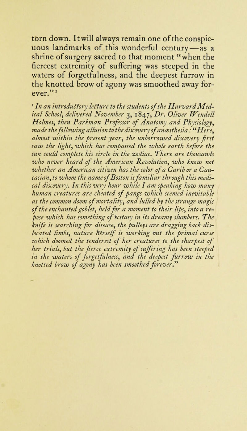torn down. It will always remain one of the conspic- uous landmarks of this wonderful century—as a shrine of surgery sacred to that moment when the fiercest extremity of suffering was steeped in the waters of forgetfulness, and the deepest furrow in the knotted brow of agony was smoothed away for- »» i ever. 1 In an introduclory leclure to the students of the Harvard Med- ical School, delivered November 3, 1847, Dr. Oliver Wendell Holmes, then Parkman Professor of Anatomy and Physiology, made the following allusion to the discovery of anesthesia: Here, almost within the present year, the unborrowed discovery first saw the light, which has compassed the whole earth before the sun could complete his circle in the zodiac. There are thousands who never heard of the American Revolution, who know not whether an American citizen has the color of a Carib or a Cau- casian, to whom the name ofBoston is familiar through this medi- cal discovery. In this very hour while I am speaking how many human creatures are cheated of pangs which seemed inevitable as the common doom of mortality, and lulled by the strange magic of the enchanted goblet, held for a moment to their lips, into a re- pose which has something of ecstasy in its dreamy slumbers. The knife is searching for disease, the pulleys are dragging back dis- located limbs, nature herself is working out the primal curse which doomed the tender est of her creatures to the sharpest of her trials, but the fierce extremity of suffering has been steeped in the waters of forgetfulness, and the deepest furrow in the knotted brow of agony has been smoothed forever: