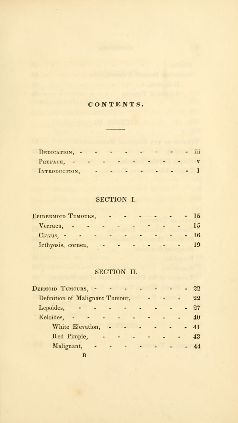 CONTENTS. Dedication, -- iii Preface, - v Introduction, ------- 1 SECTION I. Epidermoid Tumours, ..._.- 15 Verruca, ------- - 15 Clavus, 16 Icthyosis, cornea, ------ 19 SECTION II. Dermoid Tumours, -------22 Definition of Malignant Tumour, 22 Lepoides, --------27 Keloides, --- 40 White Elevation, 41 Red Pimple, 43 Malignant, 44 B