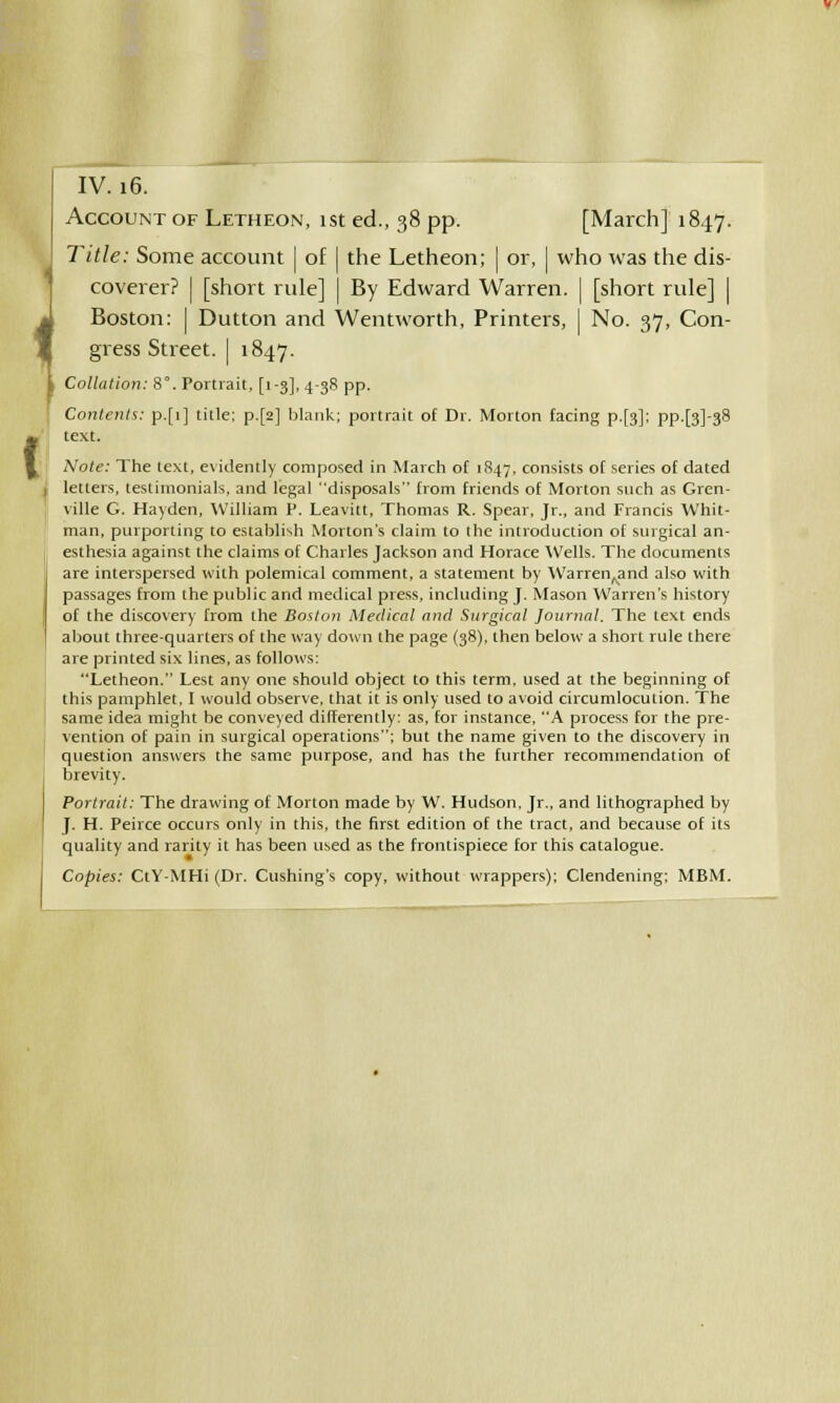 IV. 16. Account of Letheon, 1st ed., 38 pp. [March] 1847. Title: Some account | of | the Letheon; | or, | who was the dis- coverer? I [short rule] | By Edward Warren. | [short rule] | Boston: | Dutton and Wentworth, Printers, | No. 37, Con- gress Street. | 1847. Collation: 8°. Portrait, [1-3], 4-38 pp. Contents: p.[i] title; p.[2] blank; portrait of Dr. Morton facing p.[3]; pp.[3]-38 text. Note: The text, evidently composed in March of 1847, consists of series of dated letters, testimonials, and legal disposals from friends of Morton such as Gren- ville G. Hayden, William P. Leavitt, Thomas R. Spear, Jr., and Francis Whit- man, purporting to establish Morton's claim to the introduction of surgical an- esthesia against the claims of Charles Jackson and Horace Wells. The documents are interspersed with polemical comment, a statement by WarrenAand also with passages from the public and medical press, including J. Mason Warren's history of the discovery from the Boston Medical and Surgical Journal. The text ends about three-quarters of the way down the page (38), then below a short rule there are printed six lines, as follows: Letheon. Lest any one should object to this term, used at the beginning of this pamphlet. I would observe, that it is only used to avoid circumlocution. The same idea might be conveyed differently: as, for instance, A process for the pre- vention of pain in surgical operations; but the name given to the discovery in question answers the same purpose, and has the further recommendation of brevity. Portrait: The drawing of Morton made by W. Hudson, Jr., and lithographed by J. H. Peirce occurs only in this, the first edition of the tract, and because of its quality and rarity it has been used as the frontispiece for this catalogue. Copies: CtY-MHi (Dr. Cushing's copy, without wrappers); Clendening; MBM.