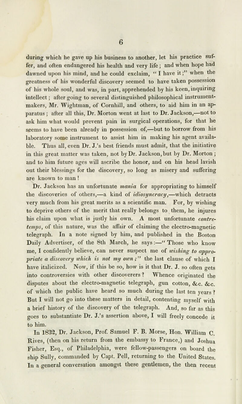 during which he gave up his business to another, let his practice suf- fer, and often endangered his health and very life; and when hope had dawned upon his mind, and he could exclaim,  I have it; when the greatness of his wonderful discovery seemed to have taken possession of his whole soul, and was, in part, apprehended by his keen, inquiring intellect; after going to several distinguished philosophical instrument- makers, Mr. Wightman, of Cornhill, and others, to aid him in an ap- paratus ; after all this, Dr. Morton went at last to Dr. Jackson,—not to ask him what would prevent pain in surgical operations, for that he seems to have been already in possession of,—but to borrow from his laboratory some instrument to assist him in making his agent availa- ble. Thus all, even Dr. J.'s best friends must admit, that the initiative in this great matter was taken, not by Dr. Jackson, but by Dr. Morton; and to him future ages will ascribe the honor, and on his head lavish out their blessings for the discovery, so long as misery and suffering are known to man ! Dr. Jackson has an unfortunate mania for appropriating to himself the discoveries of others,—a kind of idiosyncracy,—which detracts very much from his great merits as a scientific man. For, by wishing to deprive others of the merit that really belongs to them, he injures his claim upon what is justly his own. A most unfortunate contre- temps, of this nature, was the affair of claiming the electro-magnetic telegraph. In a note signed by him, and published in the Boston Daily Advertiser, of the 8th March, he says:— Those who know me, I confidently believe, can never suspect me of wishing to appro- priate a discovery which is not my own; the last clause of which I have italicized. Now, if this be so, how is it that Dr. J. so often gets into controversies with other discoverers ? Whence originated the disputes about the electro-magnetic telegraph, gun cotton, &c. &c. of which the public have heard so much during the last ten years ? But I will not go into these matters in detail, contenting myself with a brief history of the discovery of the telegraph. And, so far as this goes to substantiate Dr. J.'s assertion above, I will freely concede it to him. In 1832, Dr. Jackson, Prof. Samuel F. B. Morse, Hon. William C. Rives, (then on his return from the embassy to France,) and Joshua Fisher, Esq., of Philadelphia, were fellow-passengers on board the ship Sully, commanded by Capt. Pell, returning to the United States. In a general conversation amongst these gentlemen, the then recent