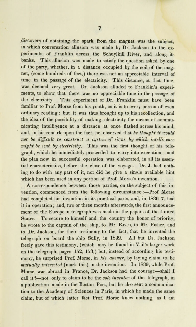 discovery of obtaining the spark from the magnet was the subject, in which conversation allusion was made by Dr. Jackson to the ex- periments of Franklin across the Schuylkill River, and along its banks. This allusion was made to satisfy the question asked by one of the party, whether, in a distance occupied by the coil of the mag- net, (some hundreds of feet,) there was not an appreciable interval of time in the passage of the electricity. This distance, at that time, was deemed very great. Dr. Jackson alluded to Franklin's experi- ments, to show that there was no appreciable time in the passage of the electricity. This experiment of Dr. Franklin must have been familiar to Prof. Morse from his youth, as it is to every person of even ordinary reading ; but it was thus brought up to his recollection, and the idea of the possibility of making electricity the means of commu- nicating intelligence at a distance at once flashed across his mind, and, in his remark upon the fact, he observed that he thought it would not be difficult to construct a system of signs by which intelligence might be sent by electricity. This was the first thought of his tele- graph, which he immediately proceeded to carry into execution; and the plan now in successful operation was elaborated, in all its essen- tial characteristics, before the close of the voyage. Dr. J. had noth- ing to do with any part of it, nor did he give a single available hint which has been used in any portion of Prof. Morse's invention. A correspondence between those parties, on the subject of this in- vention, commenced from the following circumstance :—Prof. Morse had completed his invention in its practical parts, and, in 1836-7, had it in operation; and, two or three months afterwards, the first announce- ment of the European telegraph was made in the papers of the United States. To secure to himself and the country the honor of priority, he wrote to the captain of the ship, to Mr. Rives, to Mr. Fisher, and to Dr. Jackson, for their testimony to the fact, that he invented the telegraph on board the ship Sully, in 1832. All but Dr. Jackson freely gave this testimony, (which may be found in Vail's larger work on the telegraph, pages 152, 153,) but, instead of according his testi- mony, he surprised Prof. Morse, in his answer, by laying claim to be mutually interested (mark this) in the invention. In 1839, while Prof. Morse was abroad in France, Dr. Jackson had the courage—shall I call it?—not only to claim to be the sole inventor of the telegraph, in a publication made in the Boston Post, but he also sent a communica- tion to the Academy of Sciences in Paris, in which he made the same claim, but of which latter fact Prof. Morse knew nothing, as I am