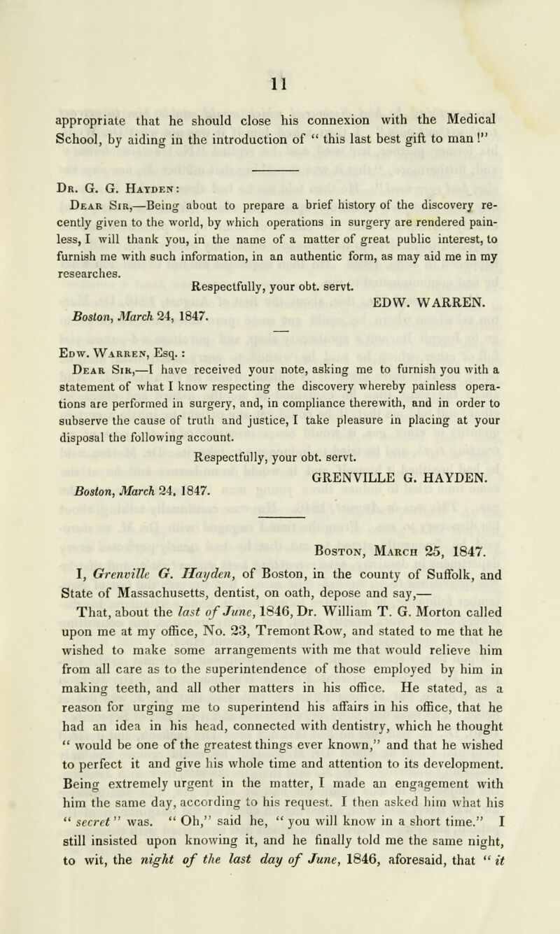 appropriate that he should close his connexion with the Medical School, by aiding in the introduction of  this last best gift to man! Dr. G. G. Hayden: Dear Sir,—Being about to prepare a brief history of the discovery re- cently given to the world, by which operations in surgery are rendered pain- less, I will thank you, in the name of a matter of great public interest, to furnish me with such information, in an authentic form, as may aid me in my researches. Respectfully, your obt. servt. EDW. WARREN. Boston, March 24, 1847. Edw. Warren, Esq. : Dear Sir,—I have received your note, asking me to furnish you with a statement of what I know respecting the discovery whereby painless opera- tions are performed in surgery, and, in compliance therewith, and in order to subserve the cause of truth and justice, I take pleasure in placing at your disposal the following account. Respectfully, your obt. sorvt. GRENVILLE g. hayden. Boston, March 24, 1847. Boston, March 25, 1847. I, Grenvillc G. Hayden, of Boston, in the county of Suffolk, and State of Massachusetts, dentist, on oath, depose and say,— That, about the last of June, 1846, Dr. William T. G. Morton called upon me at my office, No. 23, Tremont Row, and stated to me that he wished to make some arrangements with me that would relieve him from all care as to the superintendence of those employed by him in making teeth, and all other matters in his office. He stated, as a reason for urging me to superintend his affairs in his office, that he had an idea in his head, connected with dentistry, which he thought  would be one of the greatest things ever known, and that he wished to perfect it and give his whole time and attention to its development. Being extremely urgent in the matter, I made an engagement with him the same day, according to his request. I then asked him what his  secret  was.  Oh, said he,  you will know in a short time. I still insisted upon knowing it, and he finally told me the same night, to wit, the night of the last day of June, 1846, aforesaid, that  it
