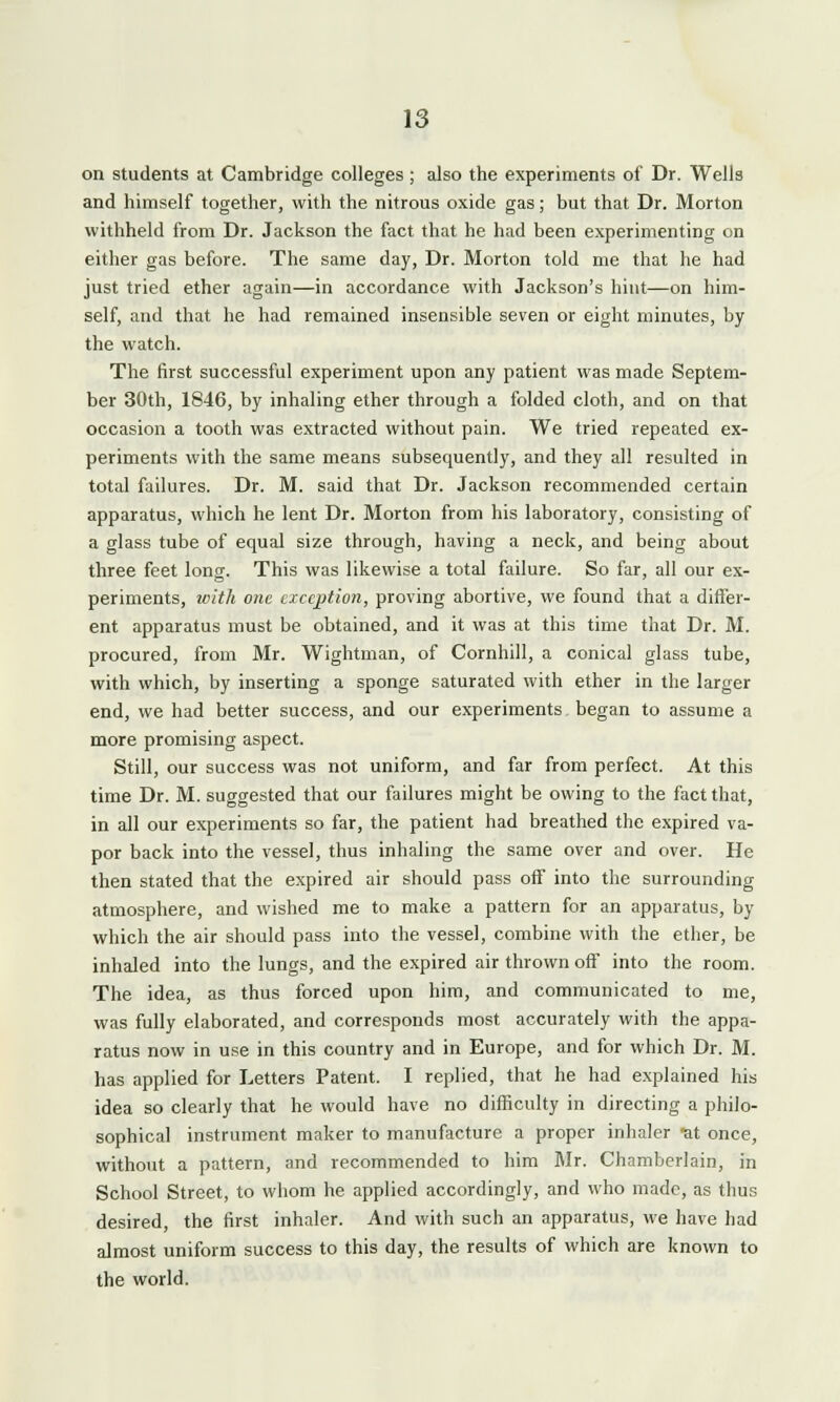 on students at Cambridge colleges ; also the experiments of Dr. Wells and himself together, with the nitrous oxide gas; but that Dr. Morton withheld from Dr. Jackson the fact that he had been experimenting on either gas before. The same day, Dr. Morton told me that he had just tried ether again—in accordance with Jackson's hint—on him- self, and that he had remained insensible seven or eight minutes, by the watch. The first successful experiment upon any patient was made Septem- ber 30th, 1846, by inhaling ether through a folded cloth, and on that occasion a tooth was extracted without pain. We tried repeated ex- periments with the same means subsequently, and they all resulted in total failures. Dr. M. said that Dr. Jackson recommended certain apparatus, which he lent Dr. Morton from his laboratory, consisting of a glass tube of equal size through, having a neck, and being about three feet long. This was likewise a total failure. So far, all our ex- periments, with one exception, proving abortive, we found that a differ- ent apparatus must be obtained, and it was at this time that Dr. M. procured, from Mr. Wightman, of Cornhill, a conical glass tube, with which, by inserting a sponge saturated with ether in the larger end, we had better success, and our experiments began to assume a more promising aspect. Still, our success was not uniform, and far from perfect. At this time Dr. M. suggested that our failures might be owing to the fact that, in all our experiments so far, the patient had breathed the expired va- por back into the vessel, thus inhaling the same over and over. He then stated that the expired air should pass off into the surrounding atmosphere, and wished me to make a pattern for an apparatus, by which the air should pass into the vessel, combine with the ether, be inhaled into the lungs, and the expired air thrown off into the room. The idea, as thus forced upon him, and communicated to me, was fully elaborated, and corresponds most accurately with the appa- ratus now in use in this country and in Europe, and for which Dr. M. has applied for Letters Patent. I replied, that he had explained his idea so clearly that he would have no difficulty in directing a philo- sophical instrument maker to manufacture a proper inhaler at once, without a pattern, and recommended to him Mr. Chamberlain, in School Street, to whom he applied accordingly, and who made, as thus desired, the first inhaler. And with such an apparatus, we have had almost uniform success to this day, the results of which are known to the world.