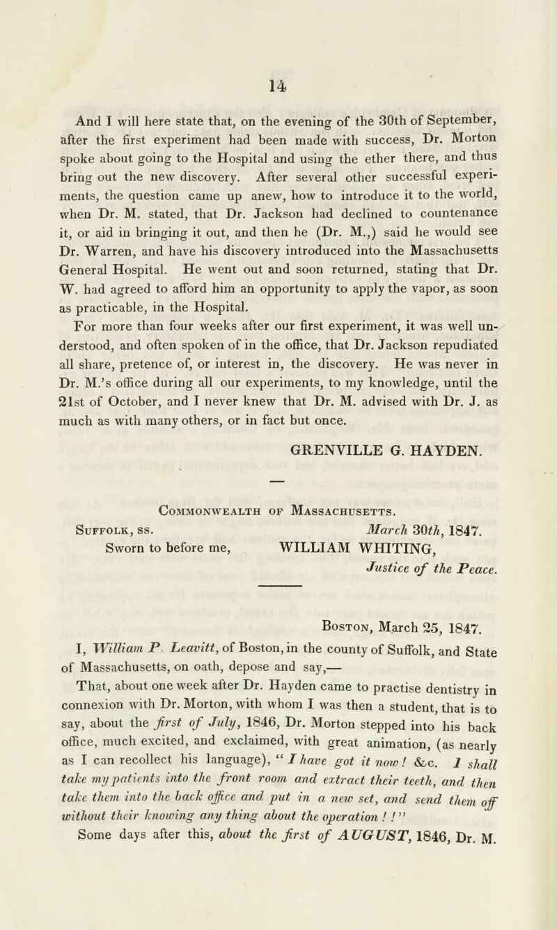 And I will here state that, on the evening of the 30th of September, after the first experiment had been made with success, Dr. Morton spoke about going to the Hospital and using the ether there, and thus bring out the new discovery. After several other successful experi- ments, the question came up anew, how to introduce it to the world, when Dr. M. stated, that Dr. Jackson had declined to countenance it, or aid in bringing it out, and then he (Dr. M.,) said he would see Dr. Warren, and have his discovery introduced into the Massachusetts General Hospital. He went out and soon returned, stating that Dr. W. had agreed to afford him an opportunity to apply the vapor, as soon as practicable, in the Hospital. For more than four weeks after our first experiment, it was well un- derstood, and often spoken of in the office, that Dr. Jackson repudiated all share, pretence of, or interest in, the discovery. He was never in Dr. M.'s office during all our experiments, to my knowledge, until the 21st of October, and I never knew that Dr. M. advised with Dr. J. as much as with many others, or in fact but once. GRENVILLE G. HAYDEN. Commonwealth op Massachusetts. Suffolk, ss. March 30<A, 1847. Sworn to before me, WILLIAM WHITING, Justice of the Peace. Boston, March 25, 1847. I, William P Leavitt, of Boston, in the county of Suffolk, and State of Massachusetts, on oath, depose and say,— That, about one week after Dr. Hayden came to practise dentistry in connexion with Dr. Morton, with whom I was then a student that is to say, about the first of July, 1846, Dr. Morton stepped into his back office, much excited, and exclaimed, with great animation, (as nearly as I can recollect his language),  Ihave got it now! &c. 1 shall take my patients into the front room and extract their teeth, and then take them into the back office and put in a new set, and send them of without their knowing any thing about the operation ! ! Some days after this, about the first of AUGUST, 1846, Dr. M.