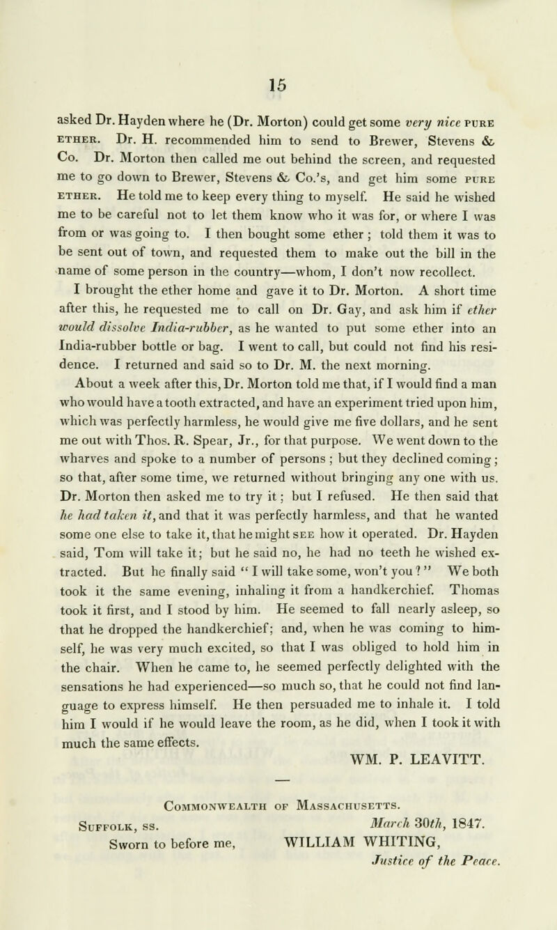 asked Dr. Hayden where he (Dr. Morton) could get some very nice pure ether. Dr. H. recommended him to send to Brewer, Stevens & Co. Dr. Morton then called me out behind the screen, and requested me to go down to Brewer, Stevens & Co.'s, and get him some pure ether. He told me to keep every thing to myself. He said he wished me to be careful not to let them know who it was for, or where I was from or was going to. I then bought some ether ; told them it was to be sent out of town, and requested them to make out the bill in the name of some person in the country—whom, I don't now recollect. I brought the ether home and gave it to Dr. Morton. A short time after this, he requested me to call on Dr. Gay, and ask him if ether would dissolve India-rubber, as he wanted to put some ether into an India-rubber bottle or bag. I went to call, but could not find his resi- dence. I returned and said so to Dr. M. the next morning. About a week after this, Dr. Morton told me that, if I would find a man who would have a tooth extracted, and have an experiment tried upon him, which was perfectly harmless, he would give me five dollars, and he sent me out with Thos. R. Spear, Jr., for that purpose. We went down to the wharves and spoke to a number of persons ; but they declined coming; so that, after some time, we returned without bringing any one with us. Dr. Morton then asked me to try it; but I refused. He then said that he had taken it, and that it was perfectly harmless, and that he wanted some one else to take it, that he might see how it operated. Dr. Hayden said, Tom will take it; but he said no, he had no teeth he wished ex- tracted. But he finally said  I will take some, won't you 1 We both took it the same evening, inhaling it from a handkerchief. Thomas took it first, and I stood by him. He seemed to fall nearly asleep, so that he dropped the handkerchief; and, when he was coming to him- self, he was very much excited, so that I was obliged to hold him in the chair. When he came to, he seemed perfectly delighted with the sensations he had experienced—so much so, that he could not find lan- guage to express himself. He then persuaded me to inhale it. I told him I would if he would leave the room, as he did, when I took it with much the same effects. WM. P. LEAVITT. Commonwealth of Massachusetts. Suffolk, ss. March 30^, 1847. Sworn to before me, WILLIAM WHITING,