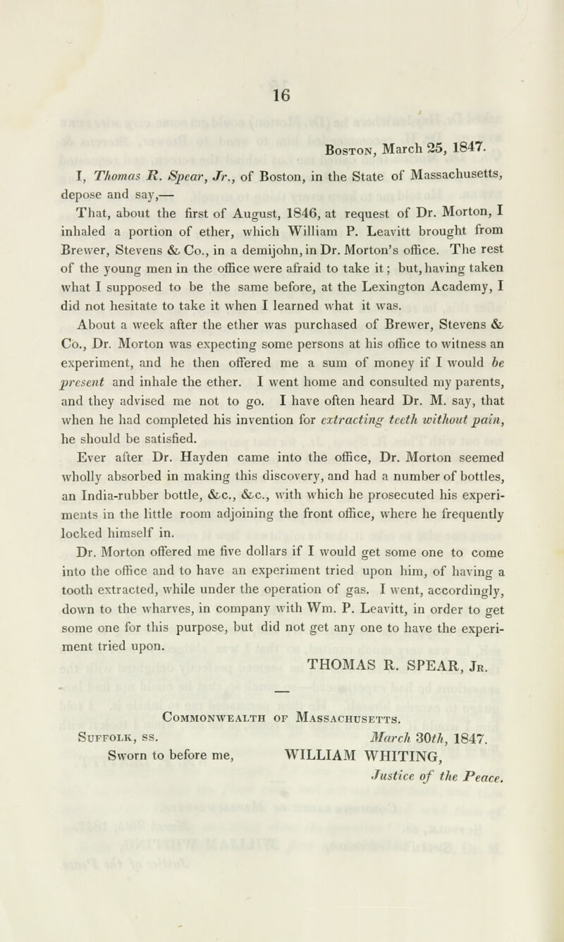 Boston, March 25, 1847. I, Thomas R. Spear, Jr., of Boston, in the State of Massachusetts, depose and say,— That, about the first of August, 1846, at request of Dr. Morton, I inhaled a portion of ether, which William P. Leavitt brought from Brewer, Stevens & Co., in a demijohn, in Dr. Morton's office. The rest of the young men in the office were afraid to take it; but, having taken what I supposed to be the same before, at the Lexington Academy, I did not hesitate to take it when I learned what it was. About a week after the ether was purchased of Brewer, Stevens & Co., Dr. Morton was expecting some persons at his office to witness an experiment, and he then offered me a sum of money if I would be present and inhale the ether. I went home and consulted my parents, and they advised me not to go. I have often heard Dr. M. say, that when he had completed his invention for extracting teeth without pain, he should be satisfied. Ever after Dr. Hayden came into the office, Dr. Morton seemed wholly absorbed in making this discovery, and had a number of bottles, an India-rubber bottle, &.C., &c, with which he prosecuted his experi- ments in the little room adjoining the front office, where he frequently locked himself in. Dr. Morton offered me five dollars if I would get some one to come into the office and to have an experiment tried upon him, of having a tooth extracted, while under the operation of gas. I went, accordingly, down to the wharves, in company with Wrrj. P. Leavitt, in order to get some one for this purpose, but did not get any one to have the experi- ment tried upon. THOMAS R. SPEAR, Jr. Commonwealth of Massachusetts. Suffolk, ss. March 30th, 1847. Sworn to before me, WILLIAM WHITING, Justice of the Peace.