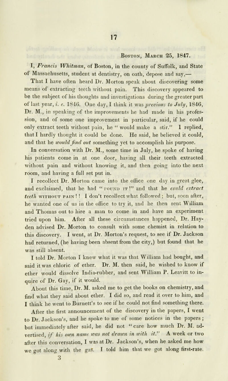 Boston, March 25, 1847. I, Francis Whitman, of Boston, in the county of Suffolk, and State of Massachusetts, student at dentistry, on oath, depose and say,— That I have often heard Dr. Morton speak about discovering some means of extracting teeth without pain. This discovery appeared to be the subject of his thoughts and investigations during the greater part of last year, i. e. 1816. One day, I think it was previous to July, 1846, Dr. M., in speaking of the improvements he had made in his profes- sion, and of some one improvement in particular, said, if he could only extract teeth without pain, he  would make a stir. 1 replied, that I hardly thought it could be done. He said, he believed it could, and that he would find out something yet to accomplish his purpose. In conversation with Dr. M., some time in July, he spoke of having his patients come in at one door, having all their teeth extracted without pain and without knowing it, and then going into the next room, and having a full set put in. I recollect Dr. Morton came into the office one day in great glee, and exclaimed, that he had  found it ! and that he could extract teeth without pain ! ! I don't recollect what followed ; but, soon after, he wanted one of us in the office to try it, and he then sent William and Thomas out to hire a man to come in and have an experiment tried upon him. After all these circumstances happened, Dr. Hay- den advised Dr. Morton to consult with some chemist in relation to this discovery. I went, at Dr. Morton's request, to see if Dr. Jackson had returned, (he having been absent from the city,) but found that he was still absent. I told Dr. Morton I knew what it was that William had bought, and said it was chloric of ether. Dr. M. then said, he wished to know if ether would dissolve India-rubber, and sent William P. Leavitt to in- quire of Dr. Gay, if it would. About this time, Dr. M. asked me to get the books on chemistry, and find what they said about ether. I did so, and read it over to him, and I think he went to Burnett's to see if he could not find something there. After the first announcement of the discovery in the papers, I went to Dr. Jackson's, and he spoke to me of some notices in the papers ; but immediately after said, he did not  care how much Dr. M. ad- vertised, if his own name was not drawn in with it. A week or two after this conversation, I was at Dr. Jackson's, when he asked me how we got along with the gas. I told him that we got along first-rate. °3