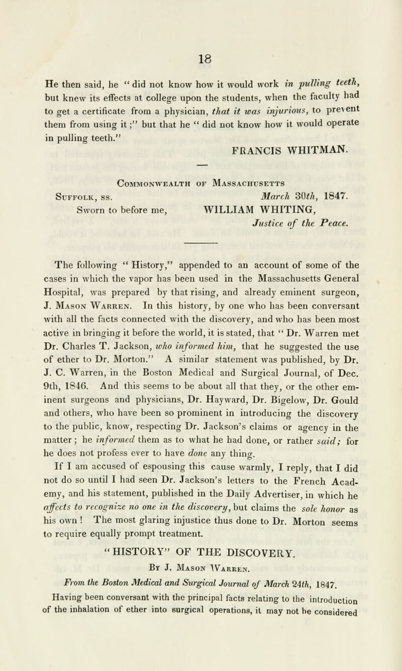 He then said, he  did not know how it would work in pulling teeth, but knew its effects at college upon the students, when the faculty had to get a certificate from a physician, that it was injurious, to prevent them from using it; but that he  did not know how it would operate in pulling teeth. FRANCIS WHITMAN. Commonwealth of Massachusetts Suffolk, ss. March 30th, 1847. Sworn to before me, WILLIAM WHITING, Justice of the Peace. The following  History, appended to an account of some of the cases in which the vapor has been used in the Massachusetts General Hospital, was prepared by that rising, and already eminent surgeon, J. Mason Warren. In this history, by one who has been conversant with all the facts connected with the discovery, and who has been most active in bringing it before the world, it is stated, that  Dr. Warren met Dr. Charles T. Jackson, who informed him, that he suggested the use of ether to Dr. Morton. A similar statement was published, by Dr. J. C. Warren, in the Boston Medical and Surgical Journal, of Dec. 9th, 1846. And this seems to be about all that they, or the other em- inent surgeons and physicians, Dr. Hayward, Dr. Bigelow, Dr. Gould and others, who have been so prominent in introducing the discovery to the public, know, respecting Dr. Jackson's claims or agency in the matter ; he informed them as to what he had done, or rather said; for he does not profess ever to have done any thing. If I am accused of espousing this cause warmly, I reply, that I did not do so until I had seen Dr. Jackson's letters to the French Acad- emy, and his statement, published in the Daily Advertiser, in which he affects to recognize no one in the discovery, but claims the sole honor as his own ! The most glaring injustice thus done to Dr. Morton seems to require equally prompt treatment. HISTORY OF THE DISCOVERY. By J. Mason Warren. From the Boston Medical and Surgical Journal of March 24th, 1847. Having been conversant with the principal facts relating to the introduction of the inhalation of ether into surgical operations, it may not be considered