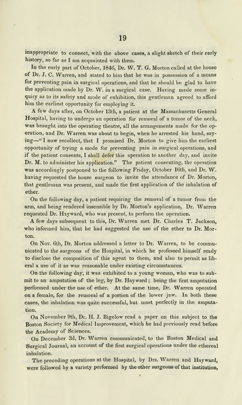 inappropriate to connect, with the above cases, a slight sketch of their early history, so far as I am acquainted with them. In the early part of October, 1846, Dr. W. T. G. Morton called at the house of Dr. J. C. Warren, and stated to him that he was in possession of a means for preventing pain in surgical operations, and that he should be glad to have the application made by Dr. W. in a surgical case. Having made some in- quiry a3 to its safety and mode of exhibition, this gentleman agreed to afford him the earliest opportunity for employing it. A few days after, on October 13th, a patient at the Massachusetts General Hospital, having to undergo an operation for removal of a tumor of the neck, was brought into the operating theatre, all the arrangements made for the op- eration, and Dr. Warren was about to begin, when he arrested his hand, say- ing— I now recollect, that I promised Dr. Morton to give him the earliest opportunity of trying a mode for preventing pain in surgical operations, and if the patient consents, I shall defer this operation to another day, and invite Dr. M. to administer his application. The patient consenting, the operation was accordingly postponed to the following Friday, October 16th, and Dr. W. having requested the house surgeon to invite the attendance of Dr. Morton, that gentleman was present, and made the first application of the inhalation of ether. On the following day, a patient requiring the removal of a tumor from the arm, and being rendered insensible by Dr. Morton's application, Dr. Warren requested Dr. Hayward, who was present, to perform the operation. A few days subsequent to this, Dr. Warren met Dr. Charles T. Jackson, who informed him, that he had suggested the use of the ether to Dr. Mor- ton. On Nov. 6th, Dr. Morton addressed a letter to Dr. Warren, to be commu- nicated to the surgeons of the Hospital, in which he professed himself ready to disclose the composition of this agent to them, and also to permit as lib- eral a use of it as was reasonable under existing circumstances. On the following day, it was exhibited to a young woman, who was to sub- mit to an amputation of the leg, by Dr. Hay ward ; being the first amputation performed under the use of ether. At the same time, Dr. Warren operated on a female, for the removal of a portion of the lower jaw. In both these cases, the inhalation was quite successful, but most perfectly in the amputa- tion. On November 9th, Dr. H. J. Bigelow read a paper on this subject to the Boston Society for Medical Improvement, which he had previously read before the Academy of Sciences. On December 3d, Dr. Warren communicated, to the Boston Medical and Surgical Journal, an account of the first surgical operations under the ethereal inhalation. The preceding operations at the Hospital, by Drs. Warren and Hayward, were followed by a variety performed by the other surgeons of that institution,