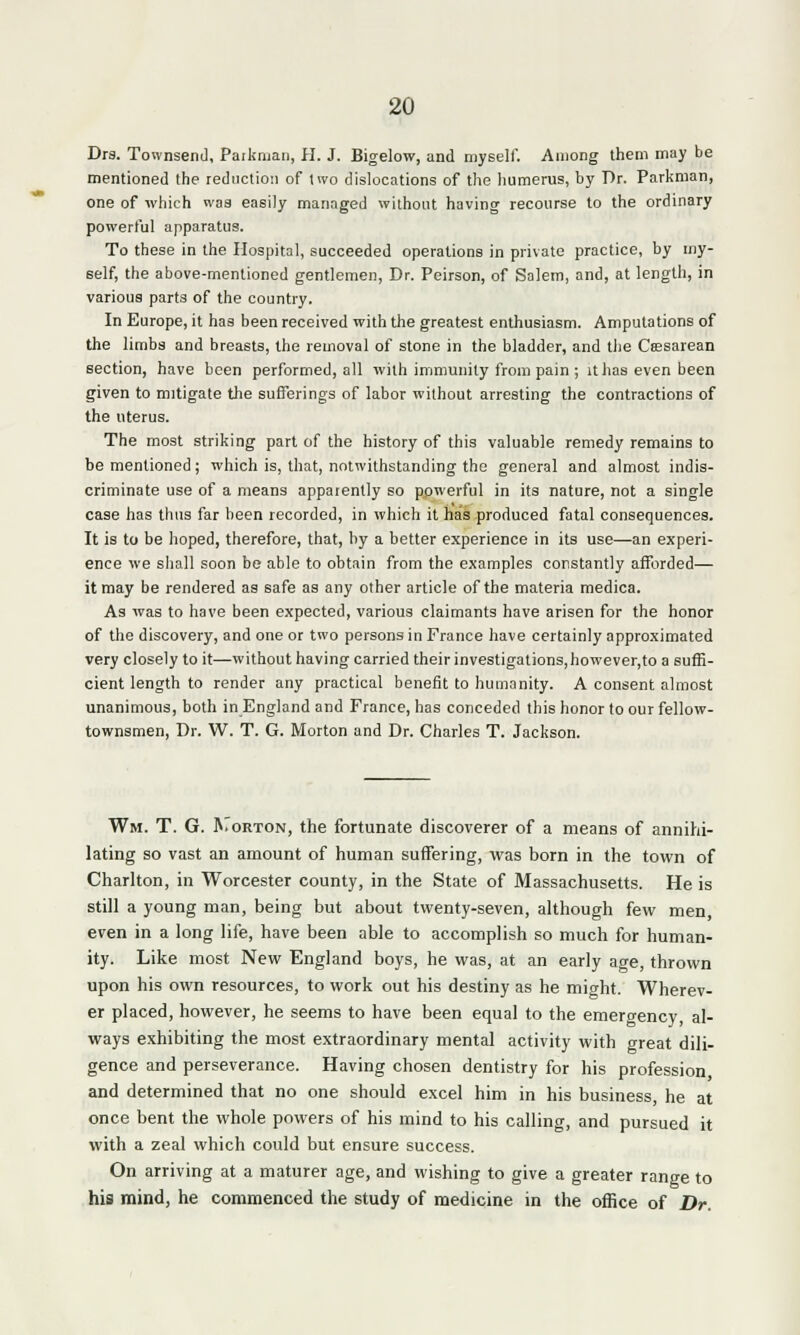 Dra. Townsend, Parkman, H. J. Bigelow, and myself. Among them may be mentioned the reduction of two dislocations of the humerus, by Dr. Parkman, one of which was easily managed without having recourse to the ordinary powerful apparatus. To these in the Hospital, succeeded operations in private practice, by my- self, the above-mentioned gentlemen, Dr. Peirson, of Salem, and, at length, in various parts of the country. In Europe, it has been received with the greatest enthusiasm. Amputations of the limbs and breasts, the removal of stone in the bladder, and the Csssarean section, have been performed, all with immunity from pain; it has even been given to mitigate the sufferings of labor without arresting the contractions of the uterus. The most striking part of the history of this valuable remedy remains to be mentioned; which is, that, notwithstanding the general and almost indis- criminate use of a means apparently so powerful in its nature, not a single case has thus far been recorded, in which it has produced fatal consequences. It is to be hoped, therefore, that, by a better experience in its use—an experi- ence we shall soon be able to obtain from the examples constantly afforded— it may be rendered as safe as any other article of the materia medica. As was to have been expected, various claimants have arisen for the honor of the discovery, and one or two persons in France have certainly approximated very closely to it—without having carried their investigations,however,to a suffi- cient length to render any practical benefit to humanity. A consent almost unanimous, both in England and France, has conceded this honor to our fellow- townsmen, Dr. W. T. G. Morton and Dr. Charles T. Jackson. Wm. T. G. Korton, the fortunate discoverer of a means of annihi- lating so vast an amount of human suffering, was born in the town of Charlton, in Worcester county, in the State of Massachusetts. He is still a young man, being but about twenty-seven, although few men, even in a long life, have been able to accomplish so much for human- ity. Like most New England boys, he was, at an early age, thrown upon his own resources, to work out his destiny as he might. Wherev- er placed, however, he seems to have been equal to the emergency, al- ways exhibiting the most extraordinary mental activity with great dili- gence and perseverance. Having chosen dentistry for his profession and determined that no one should excel him in his business, he at once bent the whole powers of his mind to his calling, and pursued it with a zeal which could but ensure success. On arriving at a maturer age, and wishing to give a greater range to his mind, he commenced the study of medicine in the office of Dr.