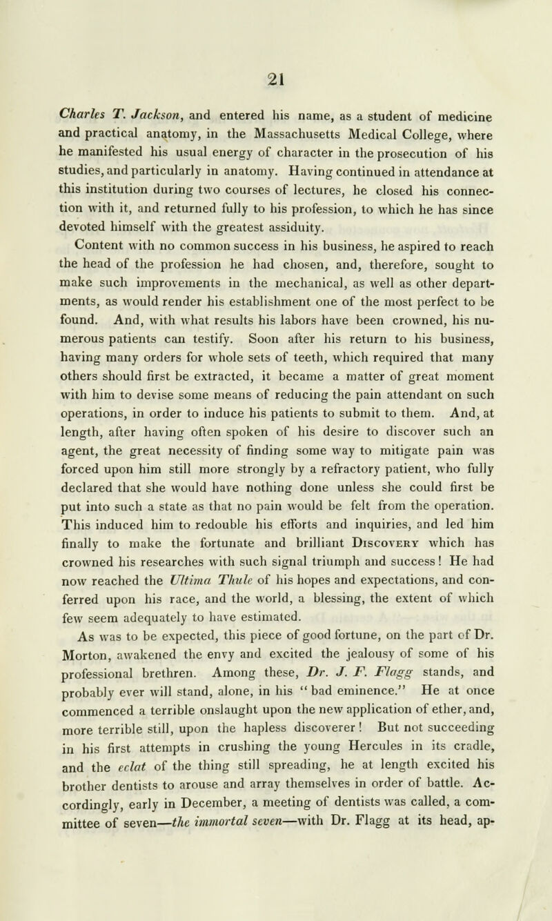 Charles T. Jackson, and entered his name, as a student of medicine and practical anatomy, in the Massachusetts Medical College, where he manifested his usual energy of character in the prosecution of his studies, and particularly in anatomy. Having continued in attendance at this institution during two courses of lectures, he closed his connec- tion with it, and returned fully to his profession, to which he has since devoted himself with the greatest assiduity. Content with no common success in his business, he aspired to reach the head of the profession he had chosen, and, therefore, sought to make such improvements in the mechanical, as well as other depart- ments, as would render his establishment one of the most perfect to be found. And, with what results his labors have been crowned, his nu- merous patients can testify. Soon after his return to his business, having many orders for whole sets of teeth, which required that many others should first be extracted, it became a matter of great moment with him to devise some means of reducing the pain attendant on such operations, in order to induce his patients to submit to them. And, at length, after having often spoken of his desire to discover such an agent, the great necessity of finding some way to mitigate pain was forced upon him still more strongly by a refractory patient, who fully declared that she would have nothing done unless she could first be put into such a state as that no pain would be felt from the operation. This induced him to redouble his efforts and inquiries, and led him finally to make the fortunate and brilliant Discovery which has crowned his researches with such signal triumph and success! He had now reached the Ultima Thule of his hopes and expectations, and con- ferred upon his race, and the world, a blessing, the extent of which few seem adequately to have estimated. As was to be expected, this piece of good fortune, on the part of Dr. Morton, awakened the envy and excited the jealousy of some of his professional brethren. Among these, Dr. J. F. Flagg stands, and probably ever will stand, alone, in his  bad eminence. He at once commenced a terrible onslaught upon the new application of ether, and, more terrible still, upon the hapless discoverer ! But not succeeding in his first attempts in crushing the young Hercules in its cradle, and the eclat of the thing still spreading, he at length excited his brother dentists to arouse and array themselves in order of battle. Ac- cordingly, early in December, a meeting of dentists was called, a com- mittee of seven—the immortal seven—with Dr. Flagg at its head, ap-